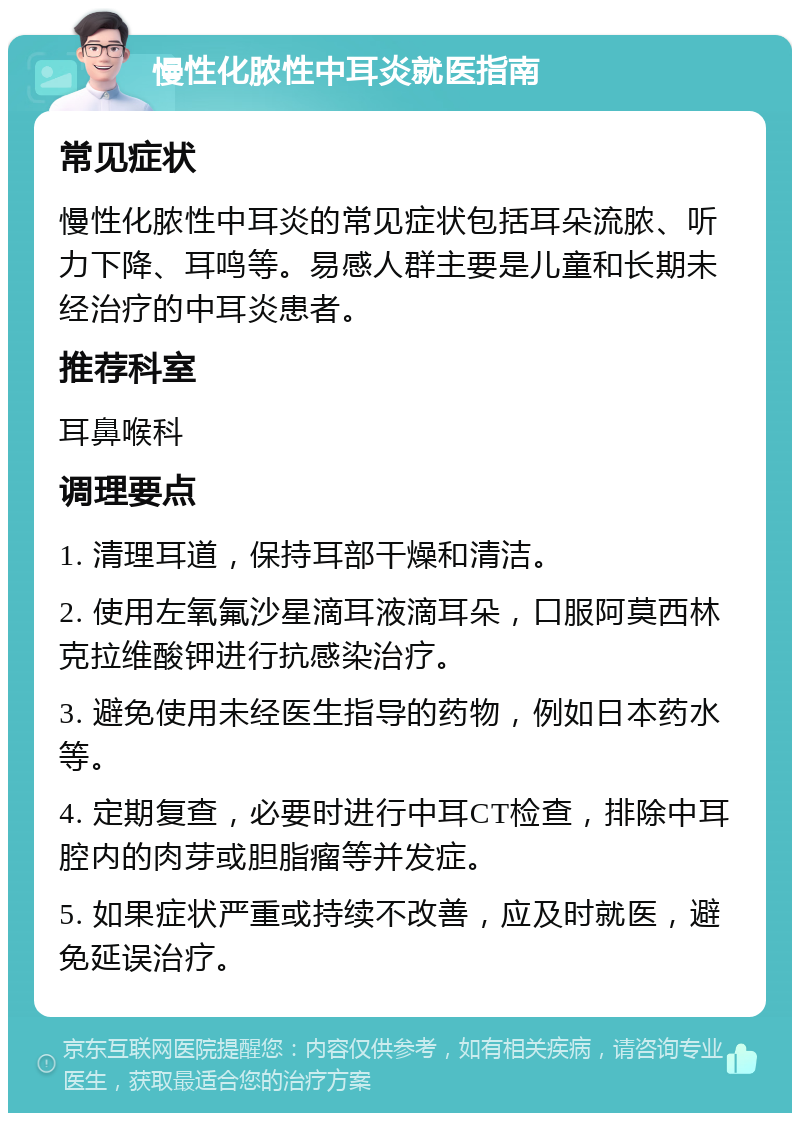 慢性化脓性中耳炎就医指南 常见症状 慢性化脓性中耳炎的常见症状包括耳朵流脓、听力下降、耳鸣等。易感人群主要是儿童和长期未经治疗的中耳炎患者。 推荐科室 耳鼻喉科 调理要点 1. 清理耳道，保持耳部干燥和清洁。 2. 使用左氧氟沙星滴耳液滴耳朵，口服阿莫西林克拉维酸钾进行抗感染治疗。 3. 避免使用未经医生指导的药物，例如日本药水等。 4. 定期复查，必要时进行中耳CT检查，排除中耳腔内的肉芽或胆脂瘤等并发症。 5. 如果症状严重或持续不改善，应及时就医，避免延误治疗。