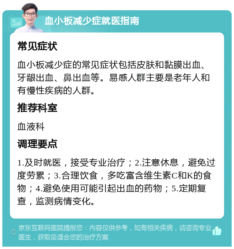 血小板减少症就医指南 常见症状 血小板减少症的常见症状包括皮肤和黏膜出血、牙龈出血、鼻出血等。易感人群主要是老年人和有慢性疾病的人群。 推荐科室 血液科 调理要点 1.及时就医，接受专业治疗；2.注意休息，避免过度劳累；3.合理饮食，多吃富含维生素C和K的食物；4.避免使用可能引起出血的药物；5.定期复查，监测病情变化。