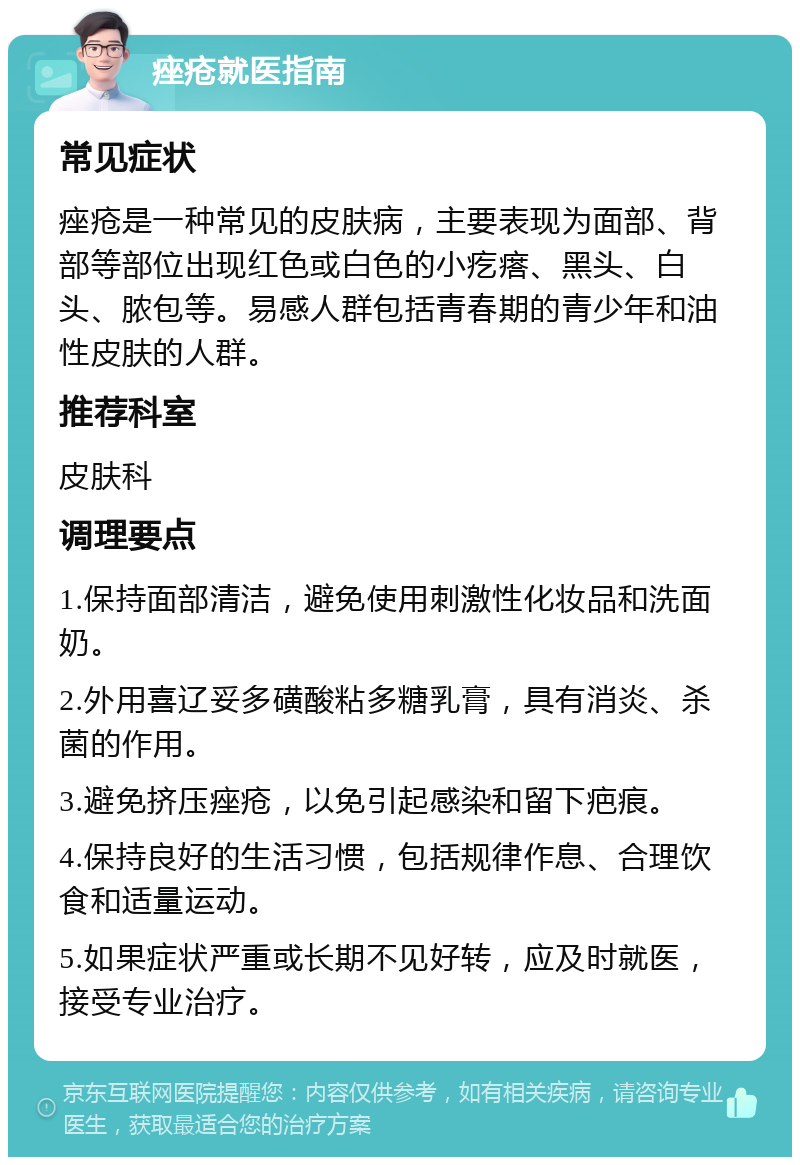 痤疮就医指南 常见症状 痤疮是一种常见的皮肤病，主要表现为面部、背部等部位出现红色或白色的小疙瘩、黑头、白头、脓包等。易感人群包括青春期的青少年和油性皮肤的人群。 推荐科室 皮肤科 调理要点 1.保持面部清洁，避免使用刺激性化妆品和洗面奶。 2.外用喜辽妥多磺酸粘多糖乳膏，具有消炎、杀菌的作用。 3.避免挤压痤疮，以免引起感染和留下疤痕。 4.保持良好的生活习惯，包括规律作息、合理饮食和适量运动。 5.如果症状严重或长期不见好转，应及时就医，接受专业治疗。