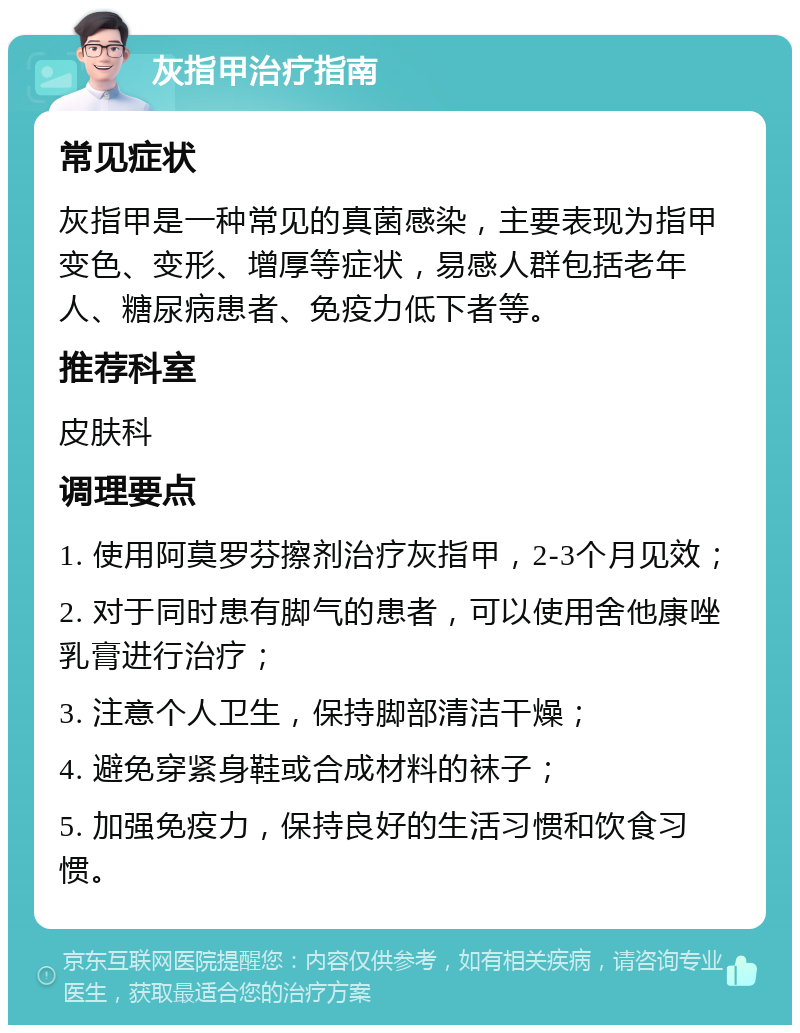 灰指甲治疗指南 常见症状 灰指甲是一种常见的真菌感染，主要表现为指甲变色、变形、增厚等症状，易感人群包括老年人、糖尿病患者、免疫力低下者等。 推荐科室 皮肤科 调理要点 1. 使用阿莫罗芬擦剂治疗灰指甲，2-3个月见效； 2. 对于同时患有脚气的患者，可以使用舍他康唑乳膏进行治疗； 3. 注意个人卫生，保持脚部清洁干燥； 4. 避免穿紧身鞋或合成材料的袜子； 5. 加强免疫力，保持良好的生活习惯和饮食习惯。