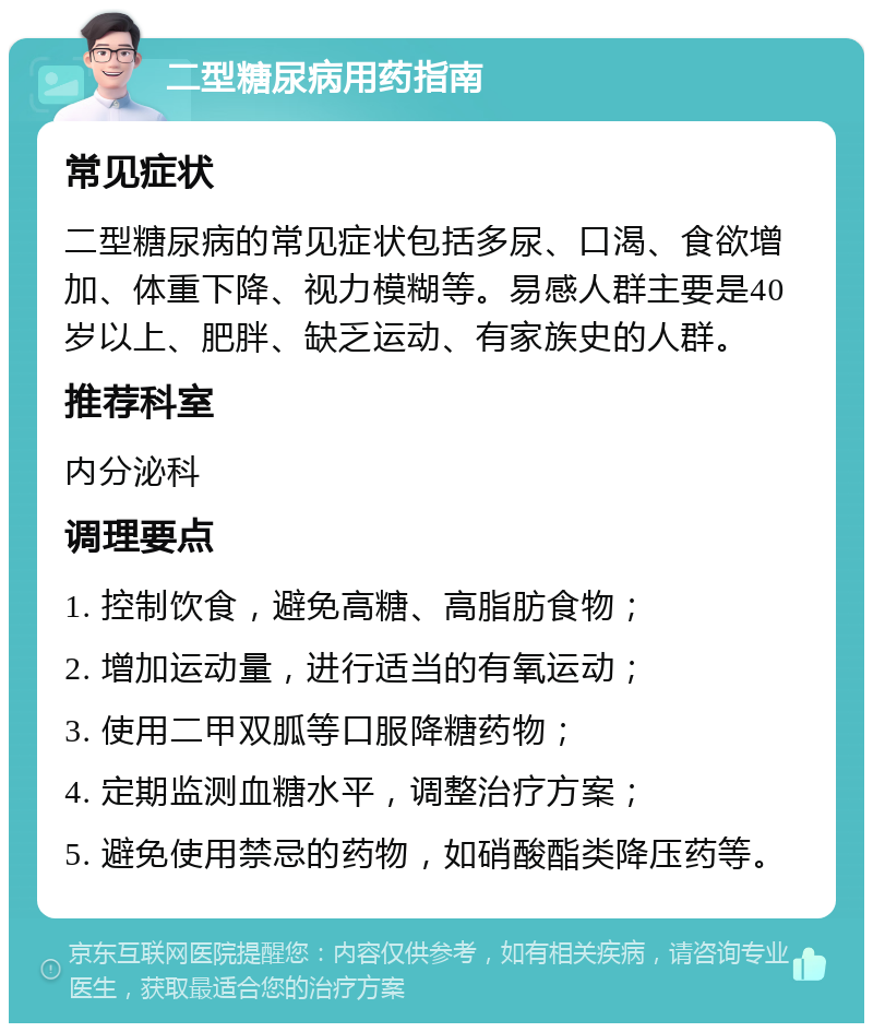 二型糖尿病用药指南 常见症状 二型糖尿病的常见症状包括多尿、口渴、食欲增加、体重下降、视力模糊等。易感人群主要是40岁以上、肥胖、缺乏运动、有家族史的人群。 推荐科室 内分泌科 调理要点 1. 控制饮食，避免高糖、高脂肪食物； 2. 增加运动量，进行适当的有氧运动； 3. 使用二甲双胍等口服降糖药物； 4. 定期监测血糖水平，调整治疗方案； 5. 避免使用禁忌的药物，如硝酸酯类降压药等。