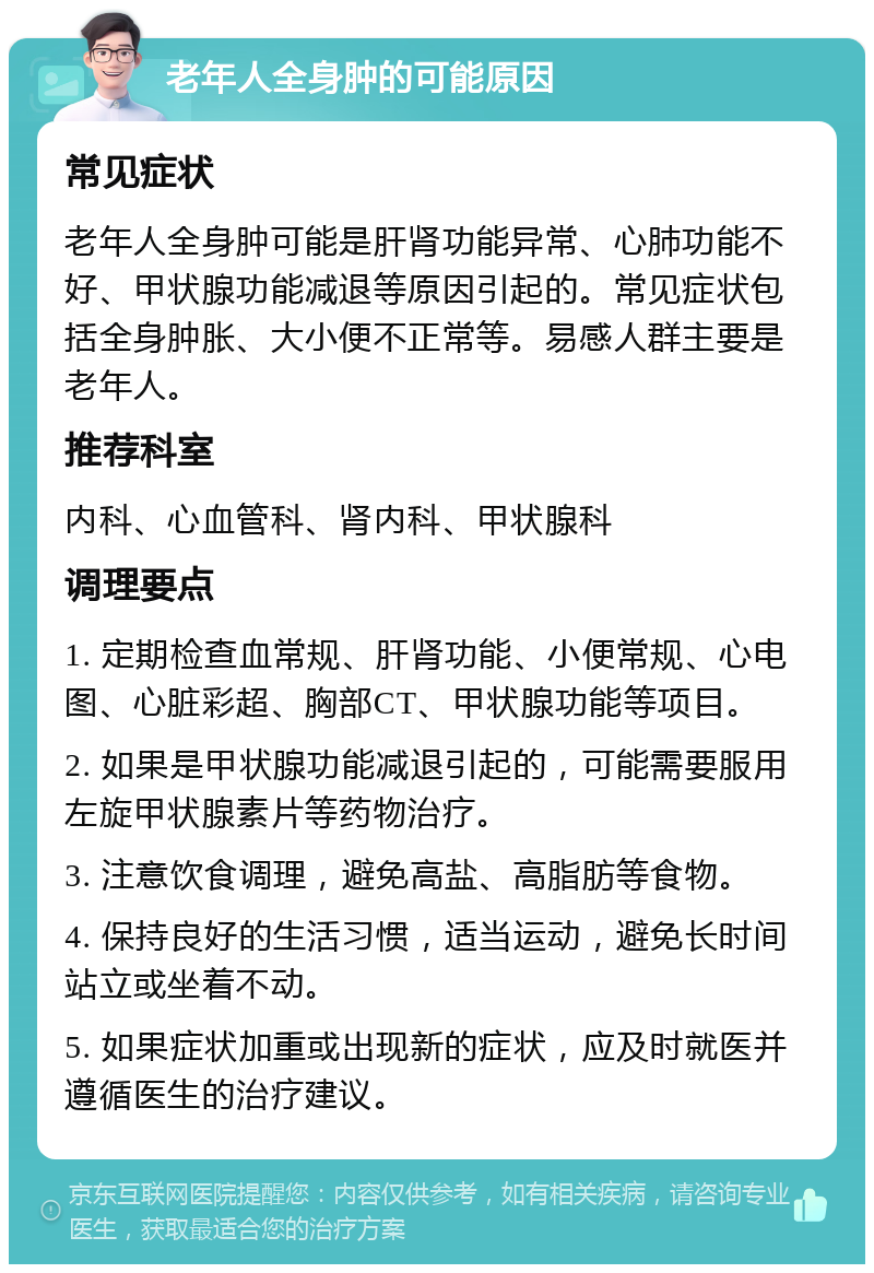 老年人全身肿的可能原因 常见症状 老年人全身肿可能是肝肾功能异常、心肺功能不好、甲状腺功能减退等原因引起的。常见症状包括全身肿胀、大小便不正常等。易感人群主要是老年人。 推荐科室 内科、心血管科、肾内科、甲状腺科 调理要点 1. 定期检查血常规、肝肾功能、小便常规、心电图、心脏彩超、胸部CT、甲状腺功能等项目。 2. 如果是甲状腺功能减退引起的，可能需要服用左旋甲状腺素片等药物治疗。 3. 注意饮食调理，避免高盐、高脂肪等食物。 4. 保持良好的生活习惯，适当运动，避免长时间站立或坐着不动。 5. 如果症状加重或出现新的症状，应及时就医并遵循医生的治疗建议。