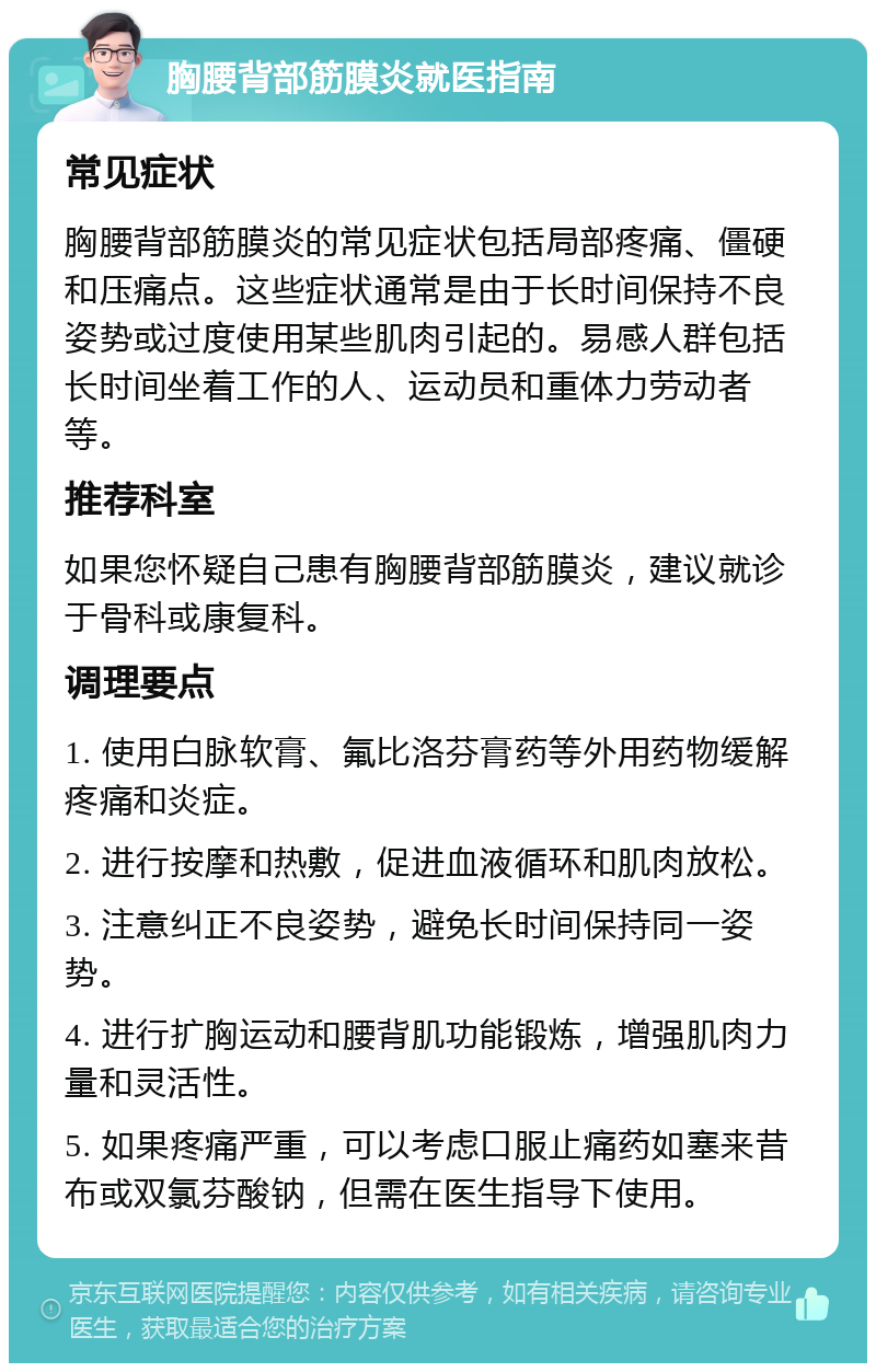 胸腰背部筋膜炎就医指南 常见症状 胸腰背部筋膜炎的常见症状包括局部疼痛、僵硬和压痛点。这些症状通常是由于长时间保持不良姿势或过度使用某些肌肉引起的。易感人群包括长时间坐着工作的人、运动员和重体力劳动者等。 推荐科室 如果您怀疑自己患有胸腰背部筋膜炎，建议就诊于骨科或康复科。 调理要点 1. 使用白脉软膏、氟比洛芬膏药等外用药物缓解疼痛和炎症。 2. 进行按摩和热敷，促进血液循环和肌肉放松。 3. 注意纠正不良姿势，避免长时间保持同一姿势。 4. 进行扩胸运动和腰背肌功能锻炼，增强肌肉力量和灵活性。 5. 如果疼痛严重，可以考虑口服止痛药如塞来昔布或双氯芬酸钠，但需在医生指导下使用。