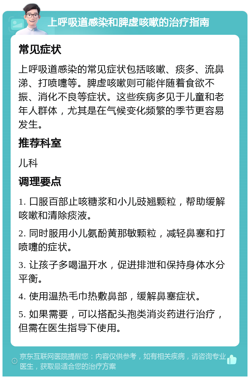 上呼吸道感染和脾虚咳嗽的治疗指南 常见症状 上呼吸道感染的常见症状包括咳嗽、痰多、流鼻涕、打喷嚏等。脾虚咳嗽则可能伴随着食欲不振、消化不良等症状。这些疾病多见于儿童和老年人群体，尤其是在气候变化频繁的季节更容易发生。 推荐科室 儿科 调理要点 1. 口服百部止咳糖浆和小儿豉翘颗粒，帮助缓解咳嗽和清除痰液。 2. 同时服用小儿氨酚黄那敏颗粒，减轻鼻塞和打喷嚏的症状。 3. 让孩子多喝温开水，促进排泄和保持身体水分平衡。 4. 使用温热毛巾热敷鼻部，缓解鼻塞症状。 5. 如果需要，可以搭配头孢类消炎药进行治疗，但需在医生指导下使用。