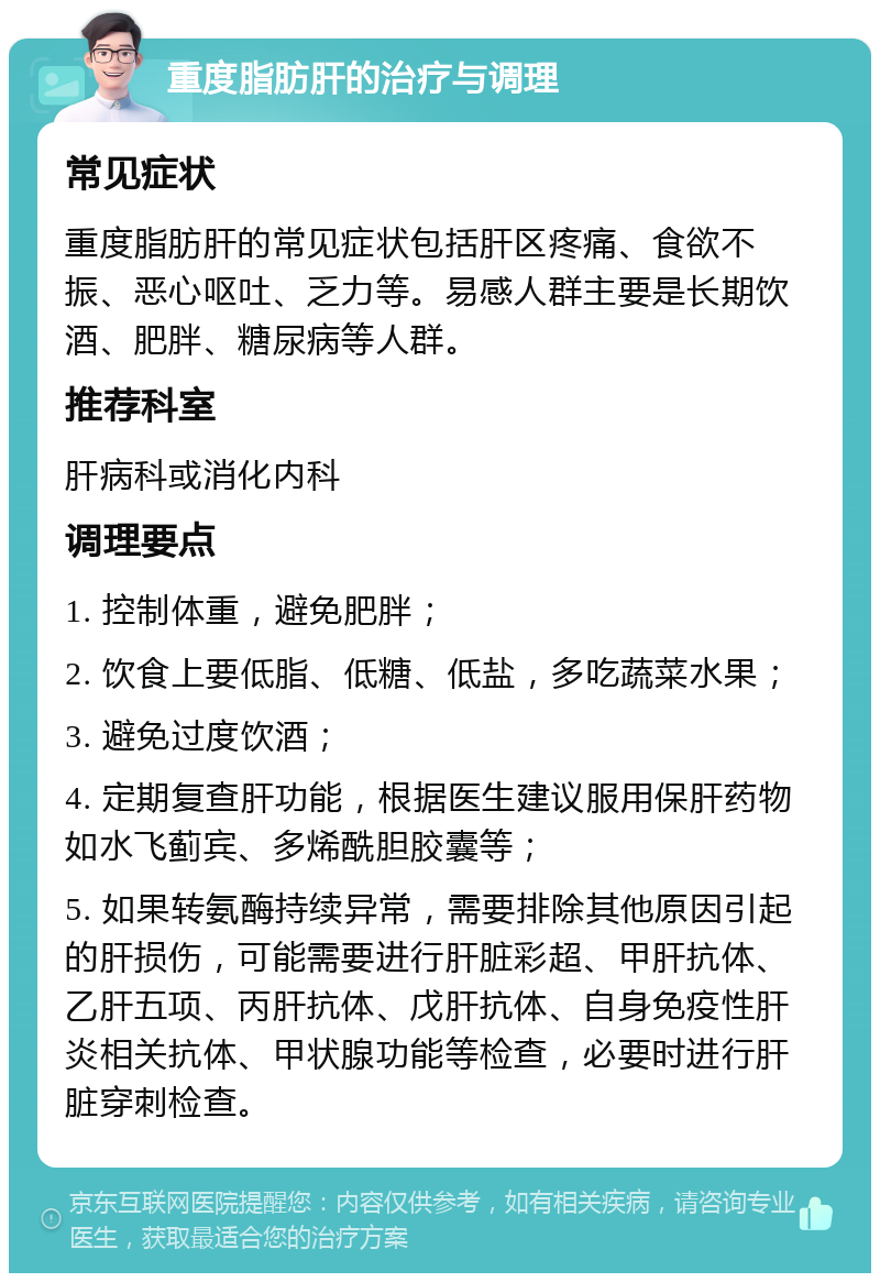 重度脂肪肝的治疗与调理 常见症状 重度脂肪肝的常见症状包括肝区疼痛、食欲不振、恶心呕吐、乏力等。易感人群主要是长期饮酒、肥胖、糖尿病等人群。 推荐科室 肝病科或消化内科 调理要点 1. 控制体重，避免肥胖； 2. 饮食上要低脂、低糖、低盐，多吃蔬菜水果； 3. 避免过度饮酒； 4. 定期复查肝功能，根据医生建议服用保肝药物如水飞蓟宾、多烯酰胆胶囊等； 5. 如果转氨酶持续异常，需要排除其他原因引起的肝损伤，可能需要进行肝脏彩超、甲肝抗体、乙肝五项、丙肝抗体、戊肝抗体、自身免疫性肝炎相关抗体、甲状腺功能等检查，必要时进行肝脏穿刺检查。