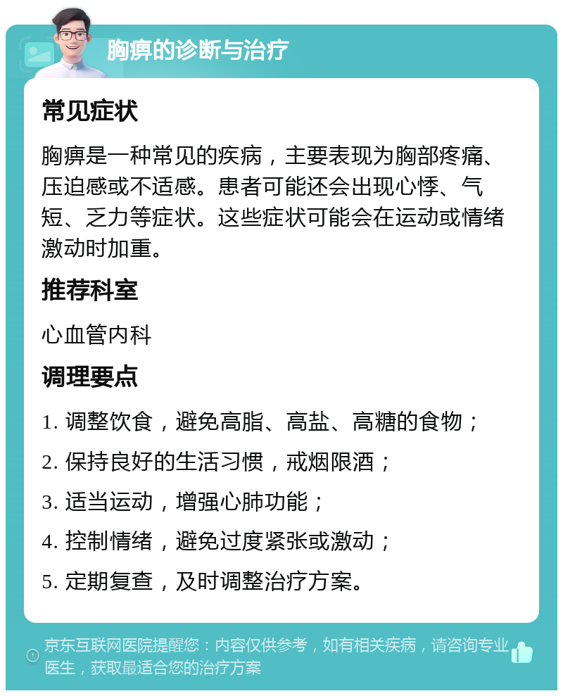 胸痹的诊断与治疗 常见症状 胸痹是一种常见的疾病，主要表现为胸部疼痛、压迫感或不适感。患者可能还会出现心悸、气短、乏力等症状。这些症状可能会在运动或情绪激动时加重。 推荐科室 心血管内科 调理要点 1. 调整饮食，避免高脂、高盐、高糖的食物； 2. 保持良好的生活习惯，戒烟限酒； 3. 适当运动，增强心肺功能； 4. 控制情绪，避免过度紧张或激动； 5. 定期复查，及时调整治疗方案。