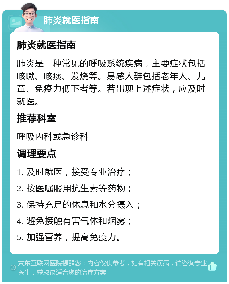 肺炎就医指南 肺炎就医指南 肺炎是一种常见的呼吸系统疾病，主要症状包括咳嗽、咳痰、发烧等。易感人群包括老年人、儿童、免疫力低下者等。若出现上述症状，应及时就医。 推荐科室 呼吸内科或急诊科 调理要点 1. 及时就医，接受专业治疗； 2. 按医嘱服用抗生素等药物； 3. 保持充足的休息和水分摄入； 4. 避免接触有害气体和烟雾； 5. 加强营养，提高免疫力。