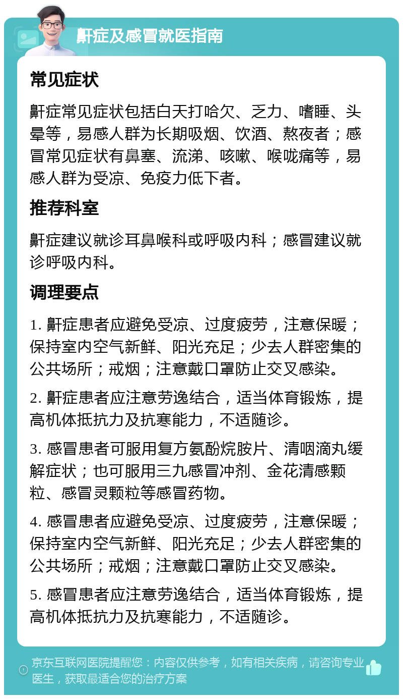 鼾症及感冒就医指南 常见症状 鼾症常见症状包括白天打哈欠、乏力、嗜睡、头晕等，易感人群为长期吸烟、饮酒、熬夜者；感冒常见症状有鼻塞、流涕、咳嗽、喉咙痛等，易感人群为受凉、免疫力低下者。 推荐科室 鼾症建议就诊耳鼻喉科或呼吸内科；感冒建议就诊呼吸内科。 调理要点 1. 鼾症患者应避免受凉、过度疲劳，注意保暖；保持室内空气新鲜、阳光充足；少去人群密集的公共场所；戒烟；注意戴口罩防止交叉感染。 2. 鼾症患者应注意劳逸结合，适当体育锻炼，提高机体抵抗力及抗寒能力，不适随诊。 3. 感冒患者可服用复方氨酚烷胺片、清咽滴丸缓解症状；也可服用三九感冒冲剂、金花清感颗粒、感冒灵颗粒等感冒药物。 4. 感冒患者应避免受凉、过度疲劳，注意保暖；保持室内空气新鲜、阳光充足；少去人群密集的公共场所；戒烟；注意戴口罩防止交叉感染。 5. 感冒患者应注意劳逸结合，适当体育锻炼，提高机体抵抗力及抗寒能力，不适随诊。