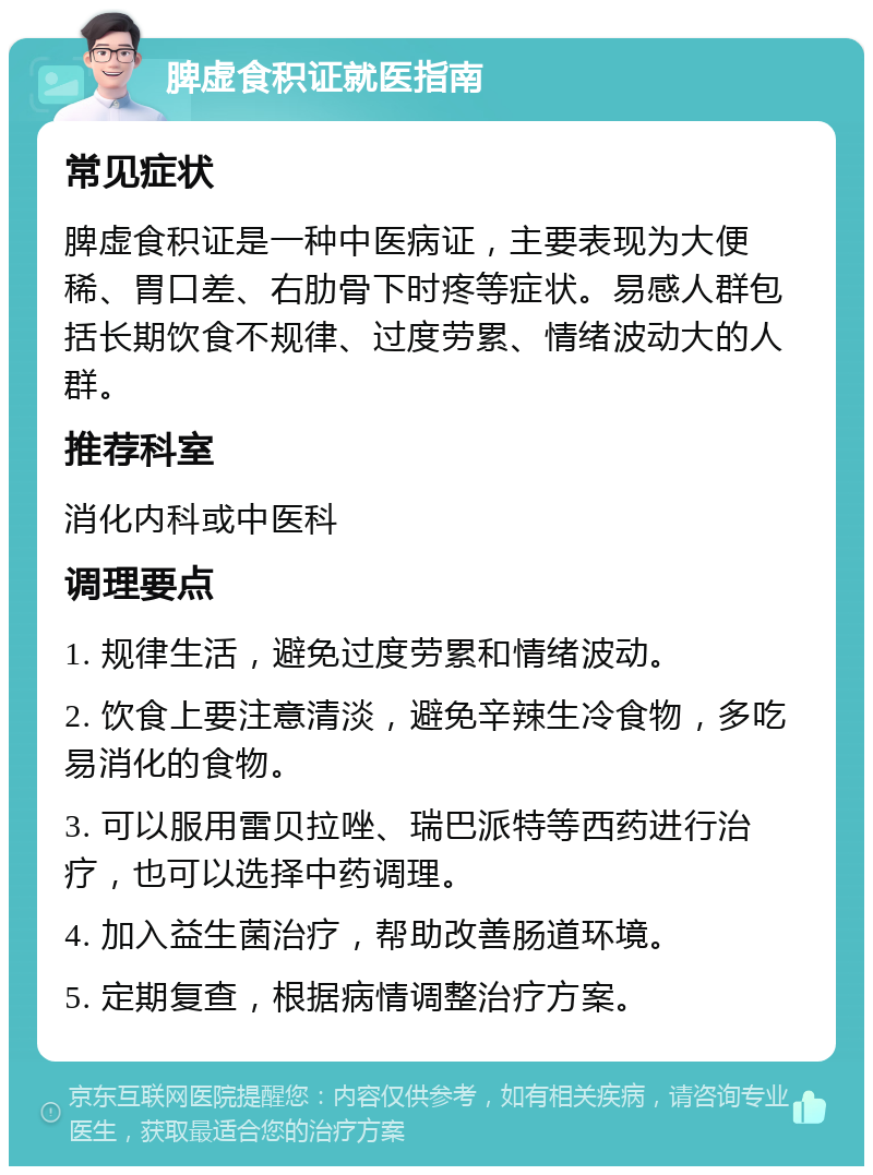 脾虚食积证就医指南 常见症状 脾虚食积证是一种中医病证，主要表现为大便稀、胃口差、右肋骨下时疼等症状。易感人群包括长期饮食不规律、过度劳累、情绪波动大的人群。 推荐科室 消化内科或中医科 调理要点 1. 规律生活，避免过度劳累和情绪波动。 2. 饮食上要注意清淡，避免辛辣生冷食物，多吃易消化的食物。 3. 可以服用雷贝拉唑、瑞巴派特等西药进行治疗，也可以选择中药调理。 4. 加入益生菌治疗，帮助改善肠道环境。 5. 定期复查，根据病情调整治疗方案。