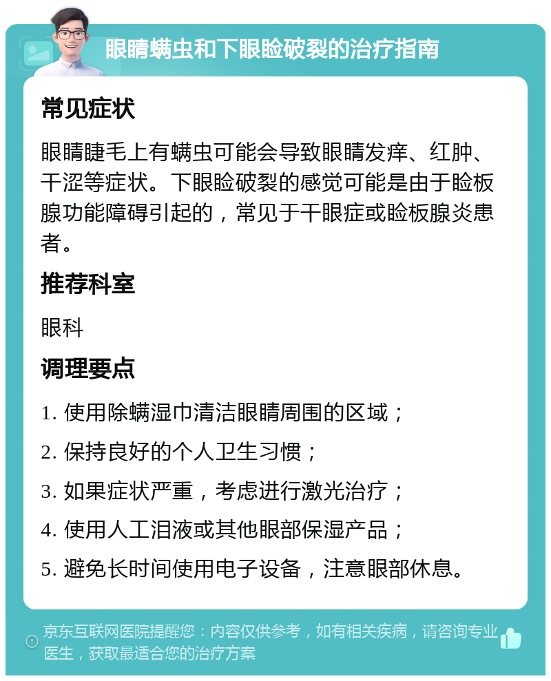 眼睛螨虫和下眼睑破裂的治疗指南 常见症状 眼睛睫毛上有螨虫可能会导致眼睛发痒、红肿、干涩等症状。下眼睑破裂的感觉可能是由于睑板腺功能障碍引起的，常见于干眼症或睑板腺炎患者。 推荐科室 眼科 调理要点 1. 使用除螨湿巾清洁眼睛周围的区域； 2. 保持良好的个人卫生习惯； 3. 如果症状严重，考虑进行激光治疗； 4. 使用人工泪液或其他眼部保湿产品； 5. 避免长时间使用电子设备，注意眼部休息。