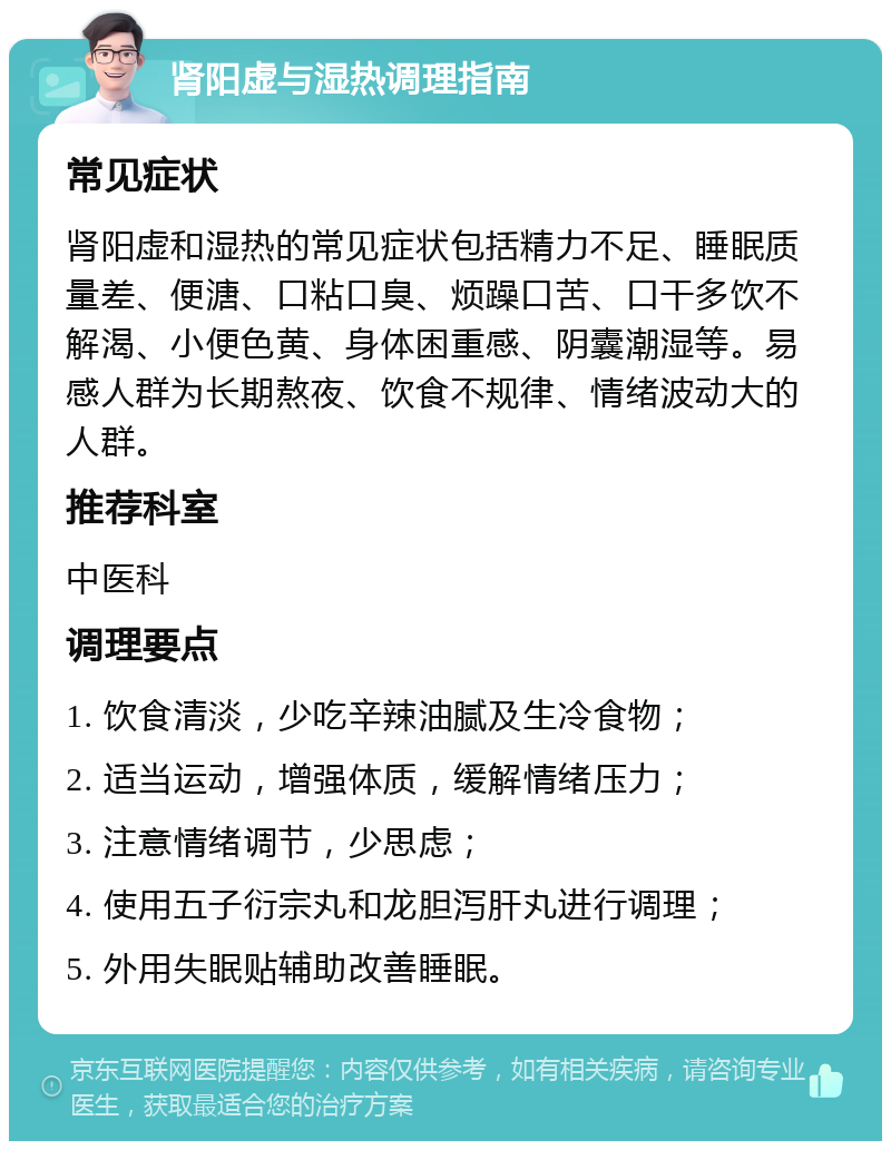 肾阳虚与湿热调理指南 常见症状 肾阳虚和湿热的常见症状包括精力不足、睡眠质量差、便溏、口粘口臭、烦躁口苦、口干多饮不解渴、小便色黄、身体困重感、阴囊潮湿等。易感人群为长期熬夜、饮食不规律、情绪波动大的人群。 推荐科室 中医科 调理要点 1. 饮食清淡，少吃辛辣油腻及生冷食物； 2. 适当运动，增强体质，缓解情绪压力； 3. 注意情绪调节，少思虑； 4. 使用五子衍宗丸和龙胆泻肝丸进行调理； 5. 外用失眠贴辅助改善睡眠。