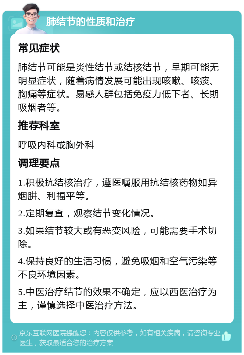 肺结节的性质和治疗 常见症状 肺结节可能是炎性结节或结核结节，早期可能无明显症状，随着病情发展可能出现咳嗽、咳痰、胸痛等症状。易感人群包括免疫力低下者、长期吸烟者等。 推荐科室 呼吸内科或胸外科 调理要点 1.积极抗结核治疗，遵医嘱服用抗结核药物如异烟肼、利福平等。 2.定期复查，观察结节变化情况。 3.如果结节较大或有恶变风险，可能需要手术切除。 4.保持良好的生活习惯，避免吸烟和空气污染等不良环境因素。 5.中医治疗结节的效果不确定，应以西医治疗为主，谨慎选择中医治疗方法。