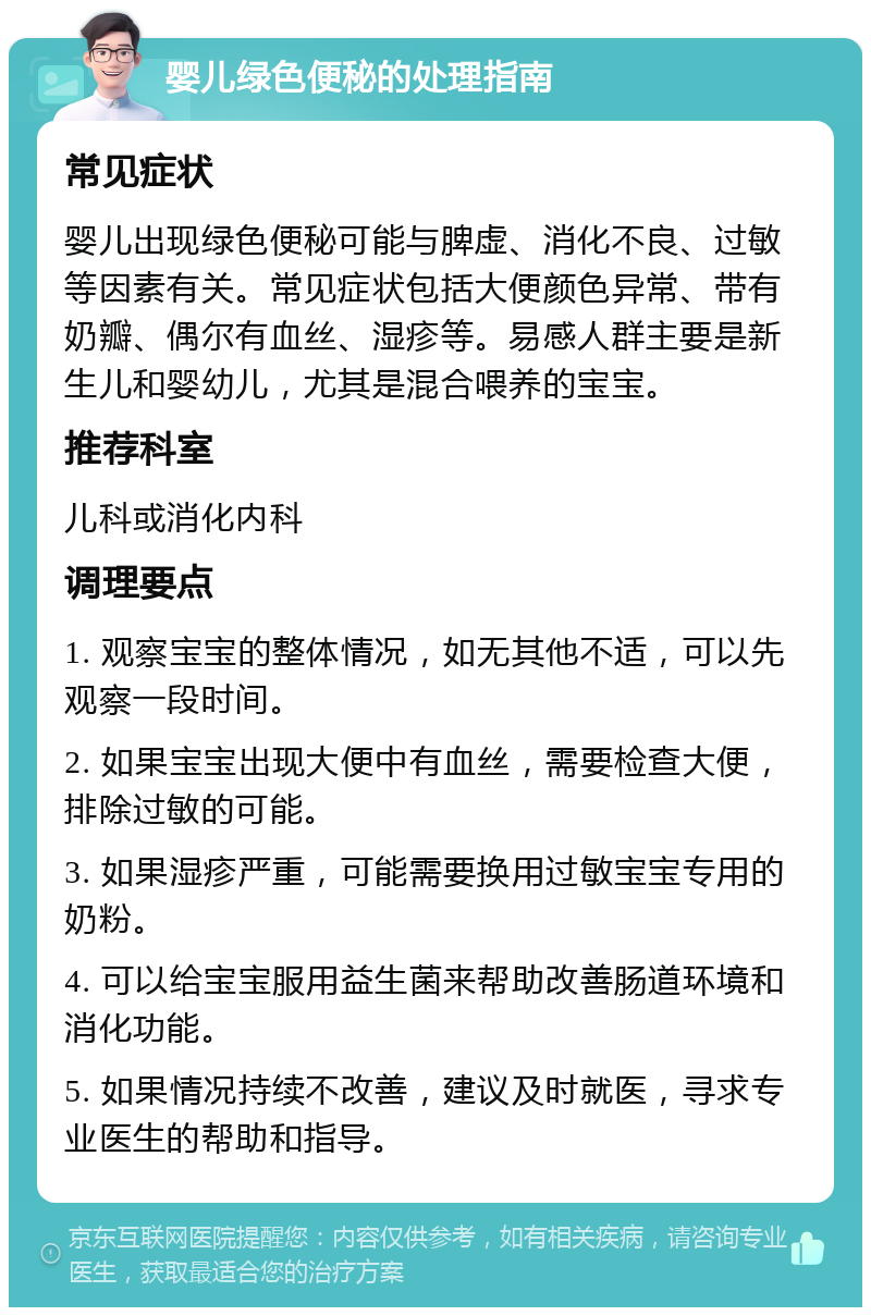 婴儿绿色便秘的处理指南 常见症状 婴儿出现绿色便秘可能与脾虚、消化不良、过敏等因素有关。常见症状包括大便颜色异常、带有奶瓣、偶尔有血丝、湿疹等。易感人群主要是新生儿和婴幼儿，尤其是混合喂养的宝宝。 推荐科室 儿科或消化内科 调理要点 1. 观察宝宝的整体情况，如无其他不适，可以先观察一段时间。 2. 如果宝宝出现大便中有血丝，需要检查大便，排除过敏的可能。 3. 如果湿疹严重，可能需要换用过敏宝宝专用的奶粉。 4. 可以给宝宝服用益生菌来帮助改善肠道环境和消化功能。 5. 如果情况持续不改善，建议及时就医，寻求专业医生的帮助和指导。