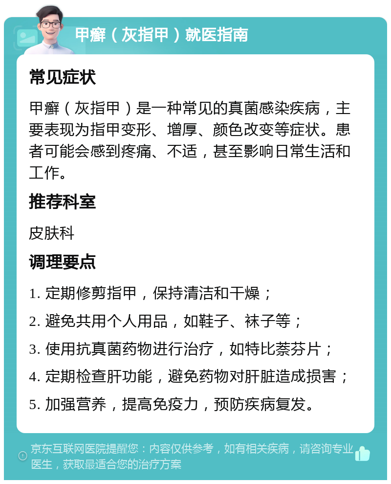 甲癣（灰指甲）就医指南 常见症状 甲癣（灰指甲）是一种常见的真菌感染疾病，主要表现为指甲变形、增厚、颜色改变等症状。患者可能会感到疼痛、不适，甚至影响日常生活和工作。 推荐科室 皮肤科 调理要点 1. 定期修剪指甲，保持清洁和干燥； 2. 避免共用个人用品，如鞋子、袜子等； 3. 使用抗真菌药物进行治疗，如特比萘芬片； 4. 定期检查肝功能，避免药物对肝脏造成损害； 5. 加强营养，提高免疫力，预防疾病复发。