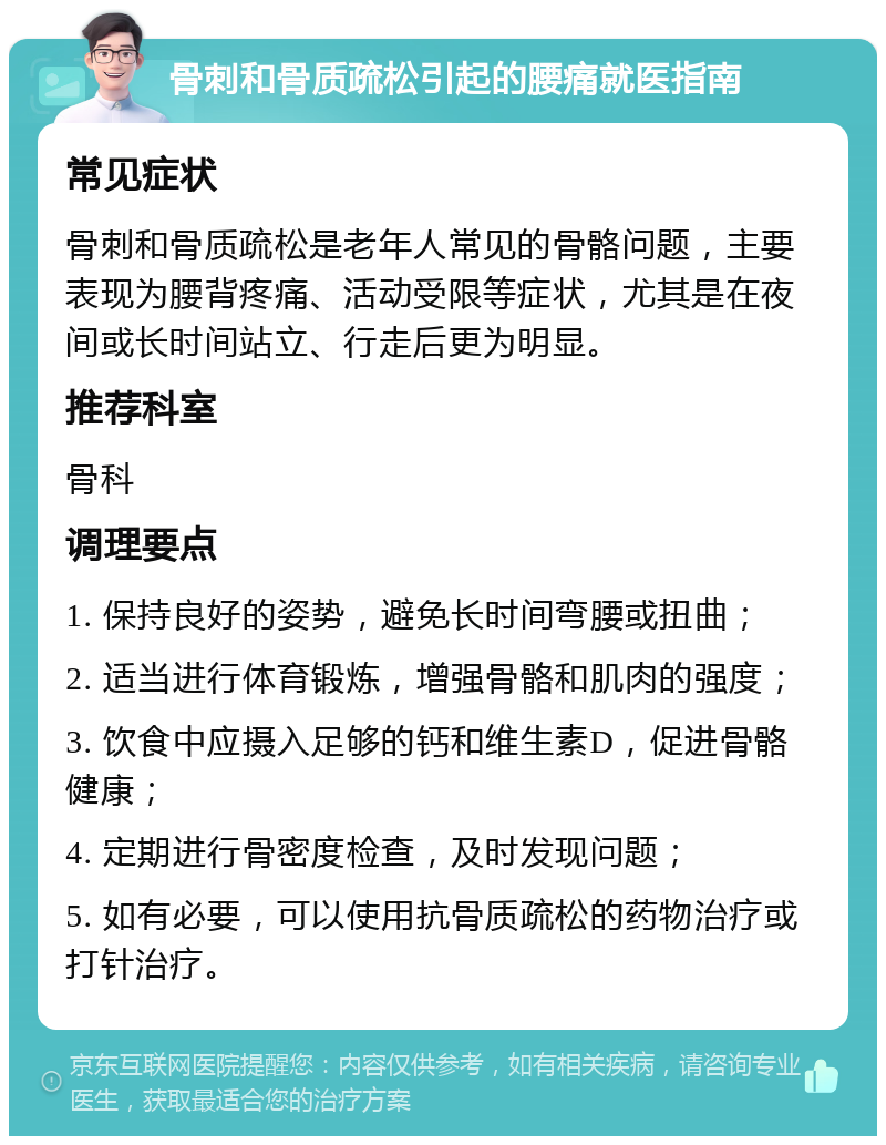 骨刺和骨质疏松引起的腰痛就医指南 常见症状 骨刺和骨质疏松是老年人常见的骨骼问题，主要表现为腰背疼痛、活动受限等症状，尤其是在夜间或长时间站立、行走后更为明显。 推荐科室 骨科 调理要点 1. 保持良好的姿势，避免长时间弯腰或扭曲； 2. 适当进行体育锻炼，增强骨骼和肌肉的强度； 3. 饮食中应摄入足够的钙和维生素D，促进骨骼健康； 4. 定期进行骨密度检查，及时发现问题； 5. 如有必要，可以使用抗骨质疏松的药物治疗或打针治疗。