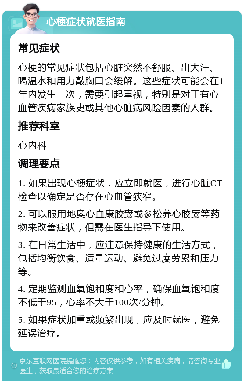 心梗症状就医指南 常见症状 心梗的常见症状包括心脏突然不舒服、出大汗、喝温水和用力敲胸口会缓解。这些症状可能会在1年内发生一次，需要引起重视，特别是对于有心血管疾病家族史或其他心脏病风险因素的人群。 推荐科室 心内科 调理要点 1. 如果出现心梗症状，应立即就医，进行心脏CT检查以确定是否存在心血管狭窄。 2. 可以服用地奥心血康胶囊或参松养心胶囊等药物来改善症状，但需在医生指导下使用。 3. 在日常生活中，应注意保持健康的生活方式，包括均衡饮食、适量运动、避免过度劳累和压力等。 4. 定期监测血氧饱和度和心率，确保血氧饱和度不低于95，心率不大于100次/分钟。 5. 如果症状加重或频繁出现，应及时就医，避免延误治疗。