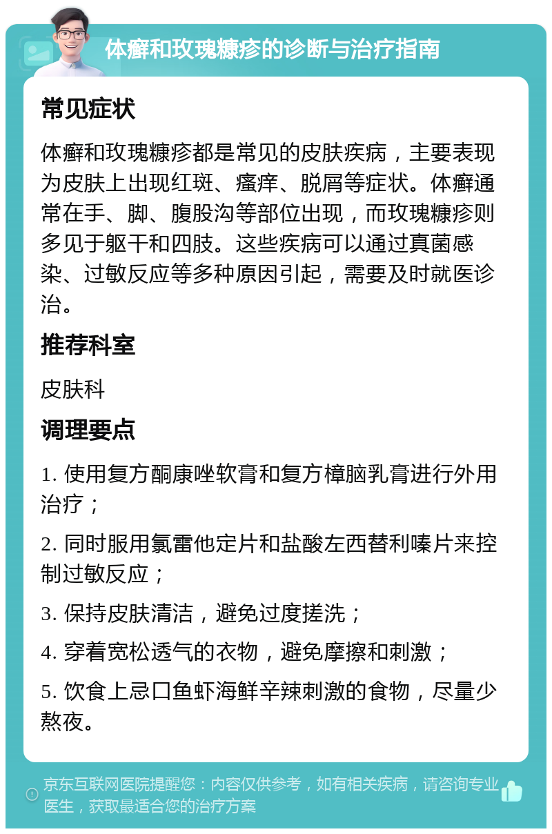 体癣和玫瑰糠疹的诊断与治疗指南 常见症状 体癣和玫瑰糠疹都是常见的皮肤疾病，主要表现为皮肤上出现红斑、瘙痒、脱屑等症状。体癣通常在手、脚、腹股沟等部位出现，而玫瑰糠疹则多见于躯干和四肢。这些疾病可以通过真菌感染、过敏反应等多种原因引起，需要及时就医诊治。 推荐科室 皮肤科 调理要点 1. 使用复方酮康唑软膏和复方樟脑乳膏进行外用治疗； 2. 同时服用氯雷他定片和盐酸左西替利嗪片来控制过敏反应； 3. 保持皮肤清洁，避免过度搓洗； 4. 穿着宽松透气的衣物，避免摩擦和刺激； 5. 饮食上忌口鱼虾海鲜辛辣刺激的食物，尽量少熬夜。