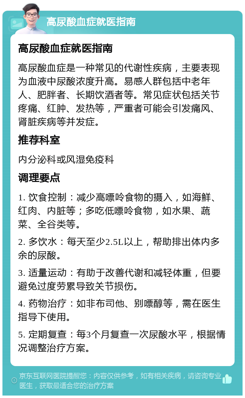 高尿酸血症就医指南 高尿酸血症就医指南 高尿酸血症是一种常见的代谢性疾病，主要表现为血液中尿酸浓度升高。易感人群包括中老年人、肥胖者、长期饮酒者等。常见症状包括关节疼痛、红肿、发热等，严重者可能会引发痛风、肾脏疾病等并发症。 推荐科室 内分泌科或风湿免疫科 调理要点 1. 饮食控制：减少高嘌呤食物的摄入，如海鲜、红肉、内脏等；多吃低嘌呤食物，如水果、蔬菜、全谷类等。 2. 多饮水：每天至少2.5L以上，帮助排出体内多余的尿酸。 3. 适量运动：有助于改善代谢和减轻体重，但要避免过度劳累导致关节损伤。 4. 药物治疗：如非布司他、别嘌醇等，需在医生指导下使用。 5. 定期复查：每3个月复查一次尿酸水平，根据情况调整治疗方案。