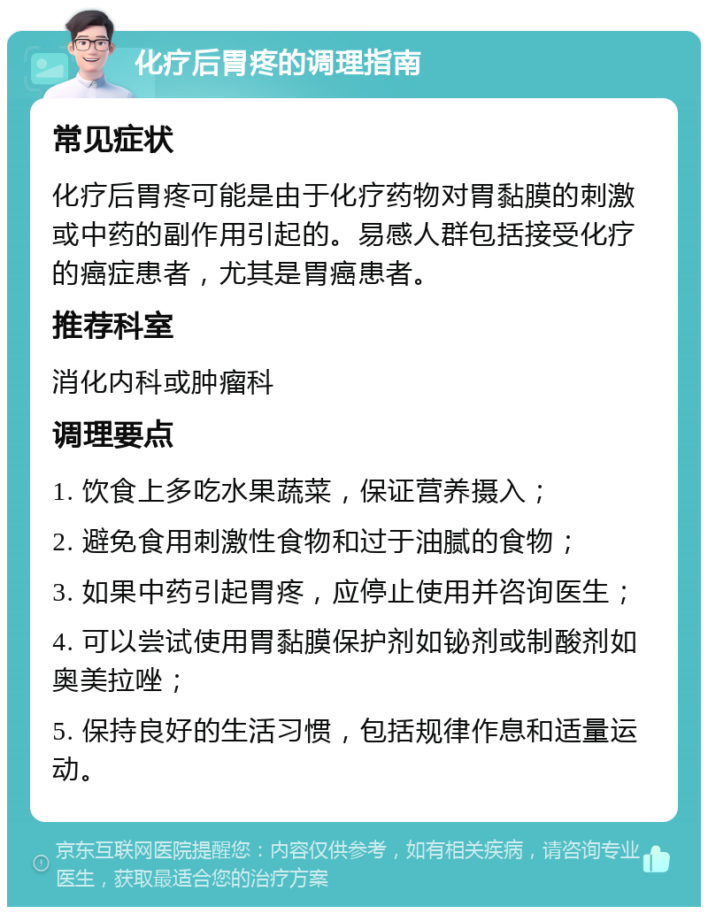 化疗后胃疼的调理指南 常见症状 化疗后胃疼可能是由于化疗药物对胃黏膜的刺激或中药的副作用引起的。易感人群包括接受化疗的癌症患者，尤其是胃癌患者。 推荐科室 消化内科或肿瘤科 调理要点 1. 饮食上多吃水果蔬菜，保证营养摄入； 2. 避免食用刺激性食物和过于油腻的食物； 3. 如果中药引起胃疼，应停止使用并咨询医生； 4. 可以尝试使用胃黏膜保护剂如铋剂或制酸剂如奥美拉唑； 5. 保持良好的生活习惯，包括规律作息和适量运动。