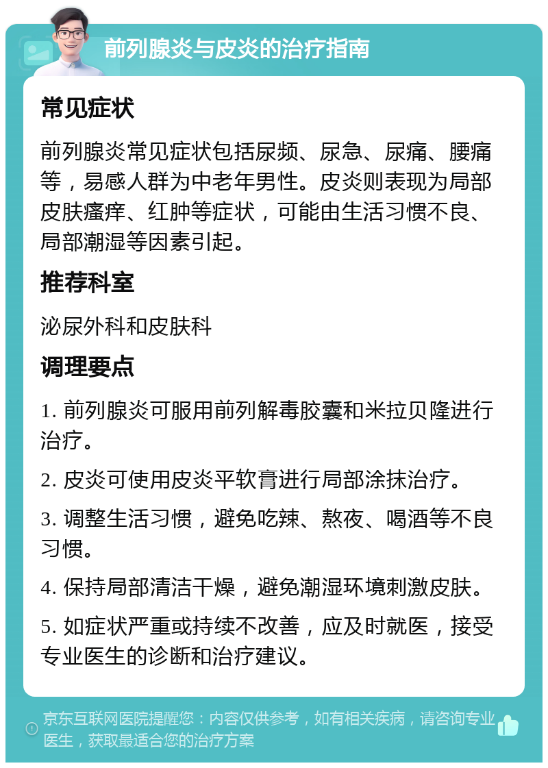 前列腺炎与皮炎的治疗指南 常见症状 前列腺炎常见症状包括尿频、尿急、尿痛、腰痛等，易感人群为中老年男性。皮炎则表现为局部皮肤瘙痒、红肿等症状，可能由生活习惯不良、局部潮湿等因素引起。 推荐科室 泌尿外科和皮肤科 调理要点 1. 前列腺炎可服用前列解毒胶囊和米拉贝隆进行治疗。 2. 皮炎可使用皮炎平软膏进行局部涂抹治疗。 3. 调整生活习惯，避免吃辣、熬夜、喝酒等不良习惯。 4. 保持局部清洁干燥，避免潮湿环境刺激皮肤。 5. 如症状严重或持续不改善，应及时就医，接受专业医生的诊断和治疗建议。