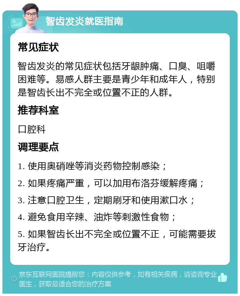 智齿发炎就医指南 常见症状 智齿发炎的常见症状包括牙龈肿痛、口臭、咀嚼困难等。易感人群主要是青少年和成年人，特别是智齿长出不完全或位置不正的人群。 推荐科室 口腔科 调理要点 1. 使用奥硝唑等消炎药物控制感染； 2. 如果疼痛严重，可以加用布洛芬缓解疼痛； 3. 注意口腔卫生，定期刷牙和使用漱口水； 4. 避免食用辛辣、油炸等刺激性食物； 5. 如果智齿长出不完全或位置不正，可能需要拔牙治疗。