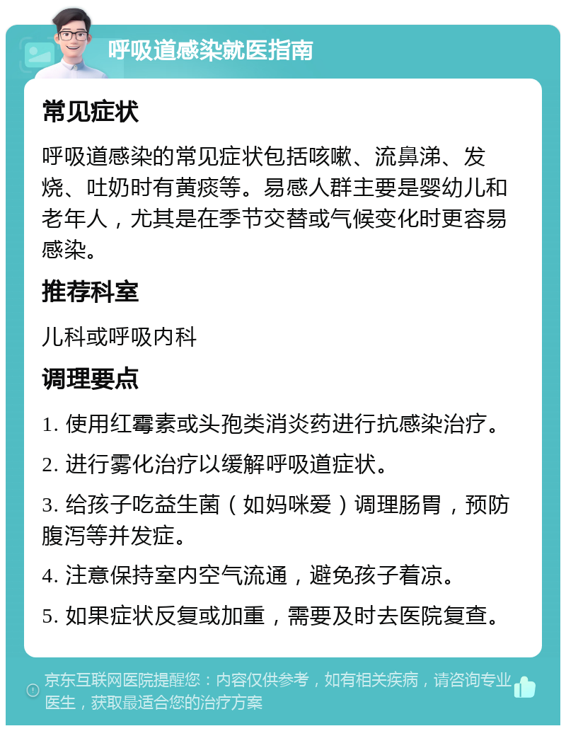 呼吸道感染就医指南 常见症状 呼吸道感染的常见症状包括咳嗽、流鼻涕、发烧、吐奶时有黄痰等。易感人群主要是婴幼儿和老年人，尤其是在季节交替或气候变化时更容易感染。 推荐科室 儿科或呼吸内科 调理要点 1. 使用红霉素或头孢类消炎药进行抗感染治疗。 2. 进行雾化治疗以缓解呼吸道症状。 3. 给孩子吃益生菌（如妈咪爱）调理肠胃，预防腹泻等并发症。 4. 注意保持室内空气流通，避免孩子着凉。 5. 如果症状反复或加重，需要及时去医院复查。