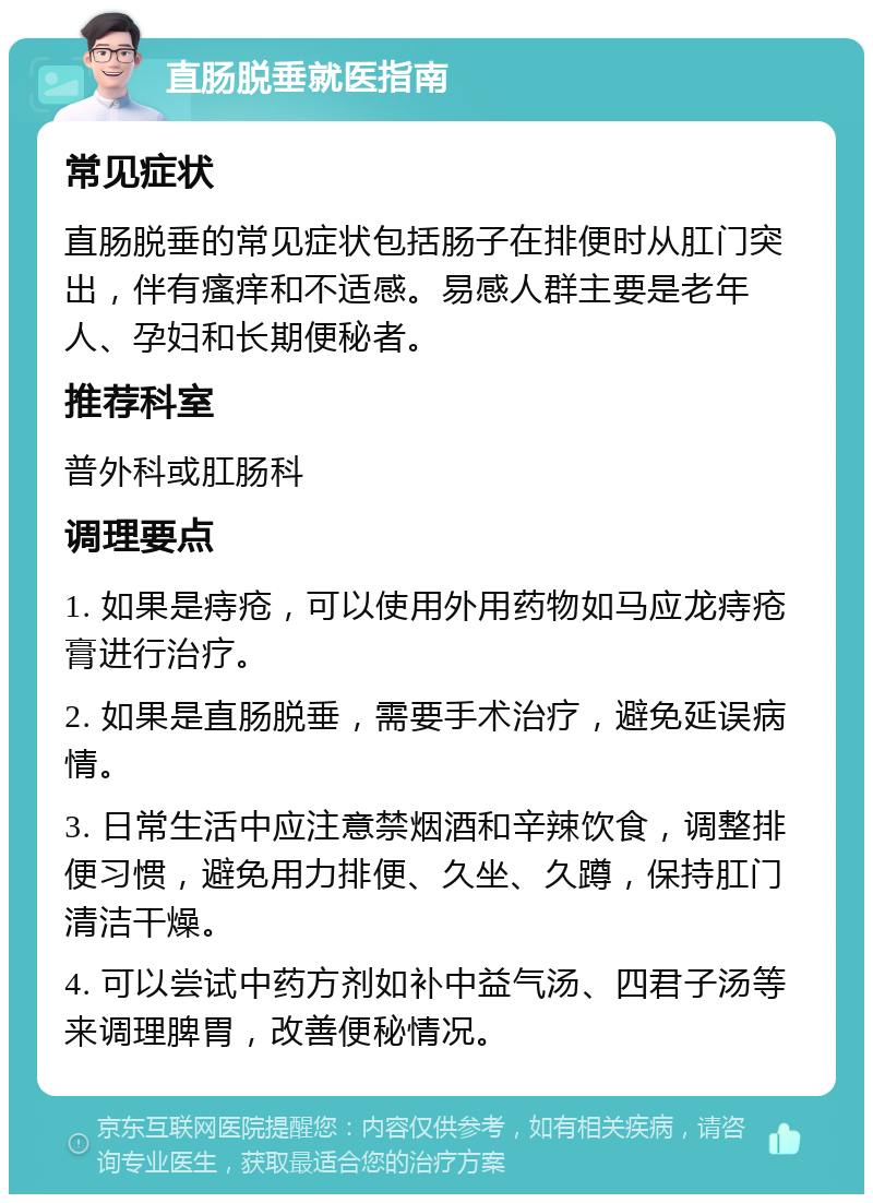 直肠脱垂就医指南 常见症状 直肠脱垂的常见症状包括肠子在排便时从肛门突出，伴有瘙痒和不适感。易感人群主要是老年人、孕妇和长期便秘者。 推荐科室 普外科或肛肠科 调理要点 1. 如果是痔疮，可以使用外用药物如马应龙痔疮膏进行治疗。 2. 如果是直肠脱垂，需要手术治疗，避免延误病情。 3. 日常生活中应注意禁烟酒和辛辣饮食，调整排便习惯，避免用力排便、久坐、久蹲，保持肛门清洁干燥。 4. 可以尝试中药方剂如补中益气汤、四君子汤等来调理脾胃，改善便秘情况。