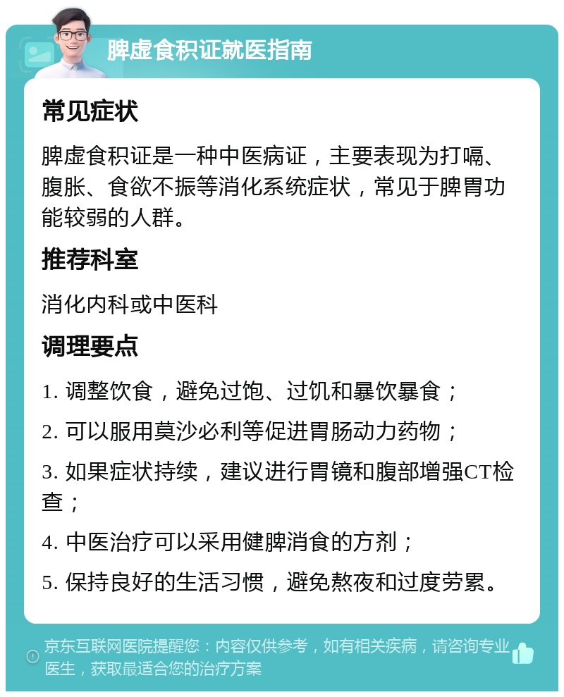 脾虚食积证就医指南 常见症状 脾虚食积证是一种中医病证，主要表现为打嗝、腹胀、食欲不振等消化系统症状，常见于脾胃功能较弱的人群。 推荐科室 消化内科或中医科 调理要点 1. 调整饮食，避免过饱、过饥和暴饮暴食； 2. 可以服用莫沙必利等促进胃肠动力药物； 3. 如果症状持续，建议进行胃镜和腹部增强CT检查； 4. 中医治疗可以采用健脾消食的方剂； 5. 保持良好的生活习惯，避免熬夜和过度劳累。