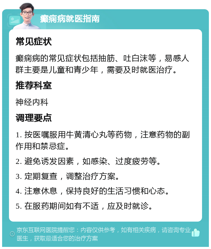 癫痫病就医指南 常见症状 癫痫病的常见症状包括抽筋、吐白沫等，易感人群主要是儿童和青少年，需要及时就医治疗。 推荐科室 神经内科 调理要点 1. 按医嘱服用牛黄清心丸等药物，注意药物的副作用和禁忌症。 2. 避免诱发因素，如感染、过度疲劳等。 3. 定期复查，调整治疗方案。 4. 注意休息，保持良好的生活习惯和心态。 5. 在服药期间如有不适，应及时就诊。