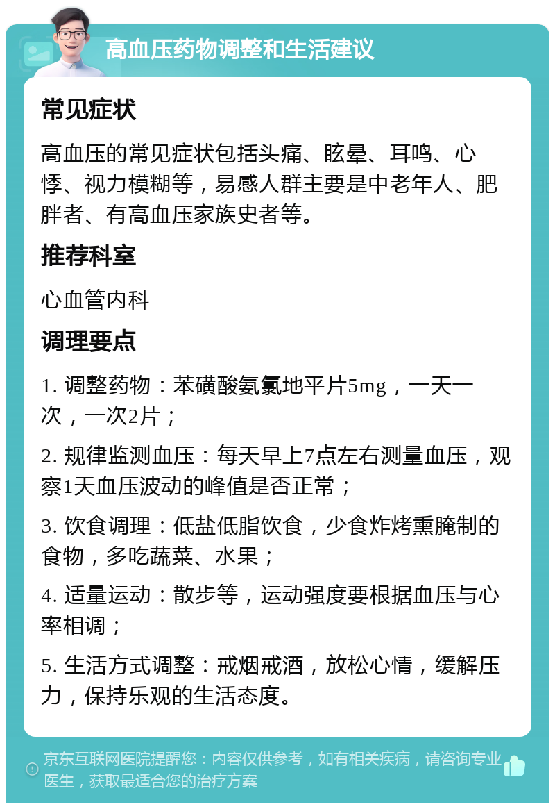 高血压药物调整和生活建议 常见症状 高血压的常见症状包括头痛、眩晕、耳鸣、心悸、视力模糊等，易感人群主要是中老年人、肥胖者、有高血压家族史者等。 推荐科室 心血管内科 调理要点 1. 调整药物：苯磺酸氨氯地平片5mg，一天一次，一次2片； 2. 规律监测血压：每天早上7点左右测量血压，观察1天血压波动的峰值是否正常； 3. 饮食调理：低盐低脂饮食，少食炸烤熏腌制的食物，多吃蔬菜、水果； 4. 适量运动：散步等，运动强度要根据血压与心率相调； 5. 生活方式调整：戒烟戒酒，放松心情，缓解压力，保持乐观的生活态度。