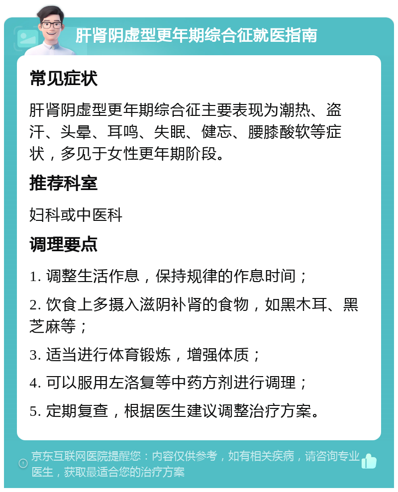 肝肾阴虚型更年期综合征就医指南 常见症状 肝肾阴虚型更年期综合征主要表现为潮热、盗汗、头晕、耳鸣、失眠、健忘、腰膝酸软等症状，多见于女性更年期阶段。 推荐科室 妇科或中医科 调理要点 1. 调整生活作息，保持规律的作息时间； 2. 饮食上多摄入滋阴补肾的食物，如黑木耳、黑芝麻等； 3. 适当进行体育锻炼，增强体质； 4. 可以服用左洛复等中药方剂进行调理； 5. 定期复查，根据医生建议调整治疗方案。