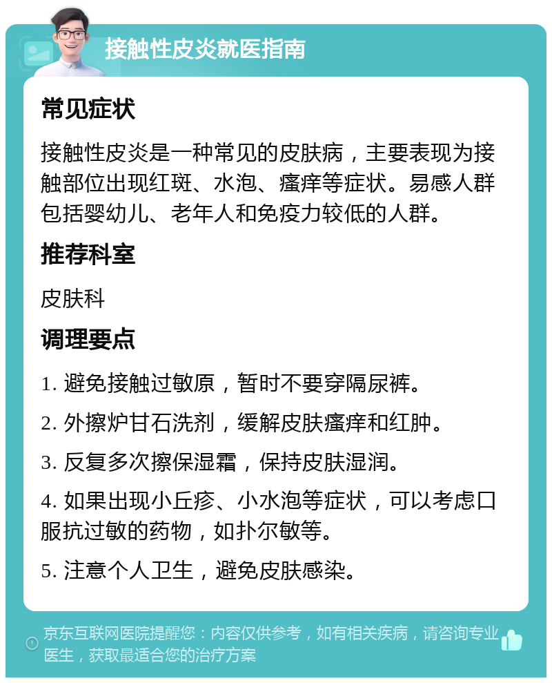 接触性皮炎就医指南 常见症状 接触性皮炎是一种常见的皮肤病，主要表现为接触部位出现红斑、水泡、瘙痒等症状。易感人群包括婴幼儿、老年人和免疫力较低的人群。 推荐科室 皮肤科 调理要点 1. 避免接触过敏原，暂时不要穿隔尿裤。 2. 外擦炉甘石洗剂，缓解皮肤瘙痒和红肿。 3. 反复多次擦保湿霜，保持皮肤湿润。 4. 如果出现小丘疹、小水泡等症状，可以考虑口服抗过敏的药物，如扑尔敏等。 5. 注意个人卫生，避免皮肤感染。