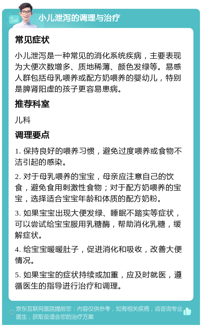 小儿泄泻的调理与治疗 常见症状 小儿泄泻是一种常见的消化系统疾病，主要表现为大便次数增多、质地稀薄、颜色发绿等。易感人群包括母乳喂养或配方奶喂养的婴幼儿，特别是脾肾阳虚的孩子更容易患病。 推荐科室 儿科 调理要点 1. 保持良好的喂养习惯，避免过度喂养或食物不洁引起的感染。 2. 对于母乳喂养的宝宝，母亲应注意自己的饮食，避免食用刺激性食物；对于配方奶喂养的宝宝，选择适合宝宝年龄和体质的配方奶粉。 3. 如果宝宝出现大便发绿、睡眠不踏实等症状，可以尝试给宝宝服用乳糖酶，帮助消化乳糖，缓解症状。 4. 给宝宝暖暖肚子，促进消化和吸收，改善大便情况。 5. 如果宝宝的症状持续或加重，应及时就医，遵循医生的指导进行治疗和调理。