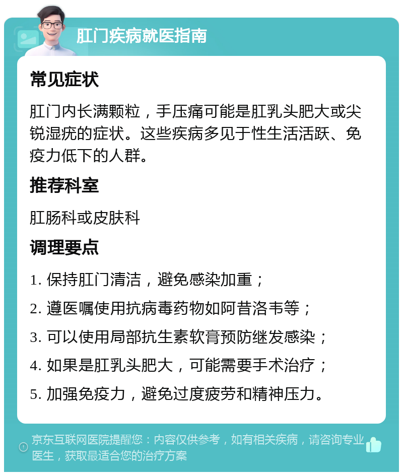 肛门疾病就医指南 常见症状 肛门内长满颗粒，手压痛可能是肛乳头肥大或尖锐湿疣的症状。这些疾病多见于性生活活跃、免疫力低下的人群。 推荐科室 肛肠科或皮肤科 调理要点 1. 保持肛门清洁，避免感染加重； 2. 遵医嘱使用抗病毒药物如阿昔洛韦等； 3. 可以使用局部抗生素软膏预防继发感染； 4. 如果是肛乳头肥大，可能需要手术治疗； 5. 加强免疫力，避免过度疲劳和精神压力。