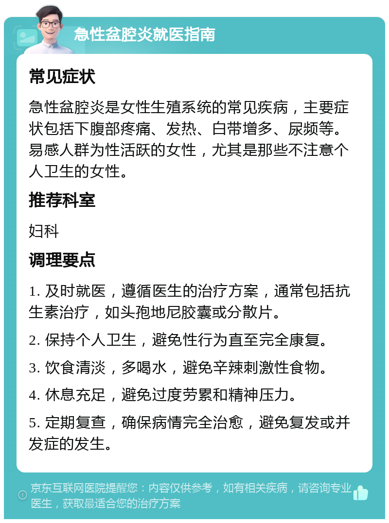 急性盆腔炎就医指南 常见症状 急性盆腔炎是女性生殖系统的常见疾病，主要症状包括下腹部疼痛、发热、白带增多、尿频等。易感人群为性活跃的女性，尤其是那些不注意个人卫生的女性。 推荐科室 妇科 调理要点 1. 及时就医，遵循医生的治疗方案，通常包括抗生素治疗，如头孢地尼胶囊或分散片。 2. 保持个人卫生，避免性行为直至完全康复。 3. 饮食清淡，多喝水，避免辛辣刺激性食物。 4. 休息充足，避免过度劳累和精神压力。 5. 定期复查，确保病情完全治愈，避免复发或并发症的发生。