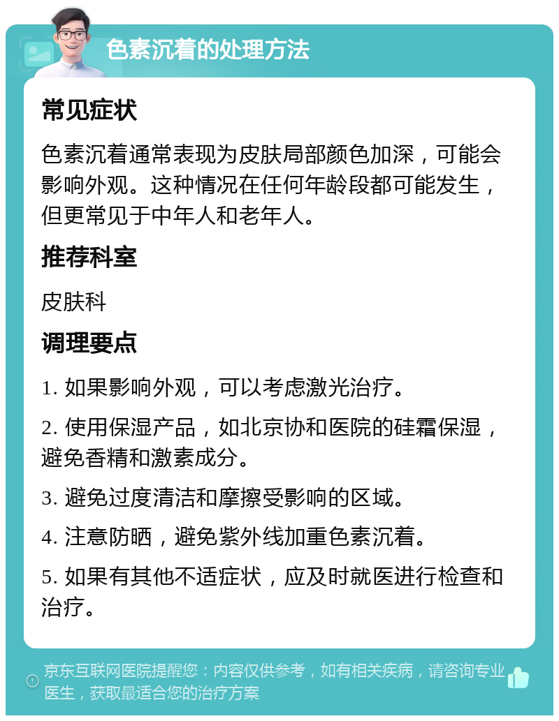 色素沉着的处理方法 常见症状 色素沉着通常表现为皮肤局部颜色加深，可能会影响外观。这种情况在任何年龄段都可能发生，但更常见于中年人和老年人。 推荐科室 皮肤科 调理要点 1. 如果影响外观，可以考虑激光治疗。 2. 使用保湿产品，如北京协和医院的硅霜保湿，避免香精和激素成分。 3. 避免过度清洁和摩擦受影响的区域。 4. 注意防晒，避免紫外线加重色素沉着。 5. 如果有其他不适症状，应及时就医进行检查和治疗。