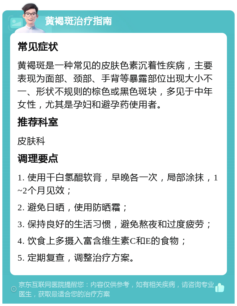 黄褐斑治疗指南 常见症状 黄褐斑是一种常见的皮肤色素沉着性疾病，主要表现为面部、颈部、手背等暴露部位出现大小不一、形状不规则的棕色或黑色斑块，多见于中年女性，尤其是孕妇和避孕药使用者。 推荐科室 皮肤科 调理要点 1. 使用千白氢醌软膏，早晚各一次，局部涂抹，1~2个月见效； 2. 避免日晒，使用防晒霜； 3. 保持良好的生活习惯，避免熬夜和过度疲劳； 4. 饮食上多摄入富含维生素C和E的食物； 5. 定期复查，调整治疗方案。