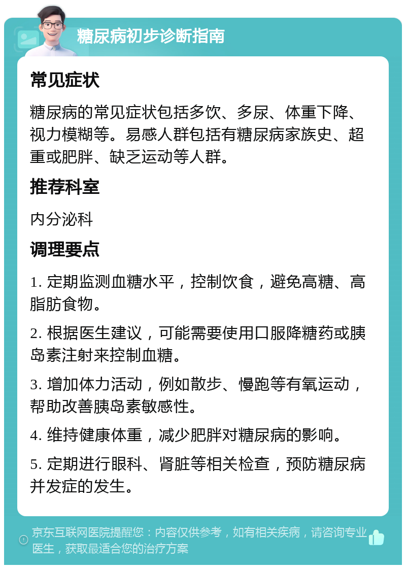 糖尿病初步诊断指南 常见症状 糖尿病的常见症状包括多饮、多尿、体重下降、视力模糊等。易感人群包括有糖尿病家族史、超重或肥胖、缺乏运动等人群。 推荐科室 内分泌科 调理要点 1. 定期监测血糖水平，控制饮食，避免高糖、高脂肪食物。 2. 根据医生建议，可能需要使用口服降糖药或胰岛素注射来控制血糖。 3. 增加体力活动，例如散步、慢跑等有氧运动，帮助改善胰岛素敏感性。 4. 维持健康体重，减少肥胖对糖尿病的影响。 5. 定期进行眼科、肾脏等相关检查，预防糖尿病并发症的发生。