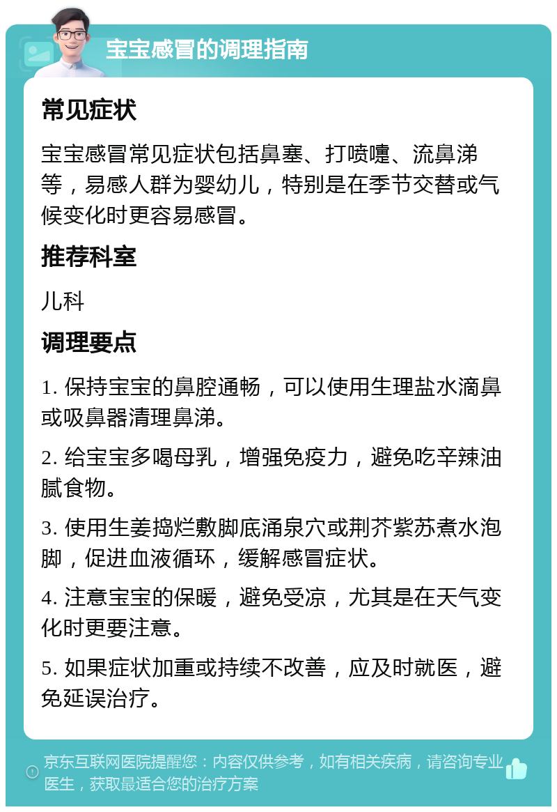 宝宝感冒的调理指南 常见症状 宝宝感冒常见症状包括鼻塞、打喷嚏、流鼻涕等，易感人群为婴幼儿，特别是在季节交替或气候变化时更容易感冒。 推荐科室 儿科 调理要点 1. 保持宝宝的鼻腔通畅，可以使用生理盐水滴鼻或吸鼻器清理鼻涕。 2. 给宝宝多喝母乳，增强免疫力，避免吃辛辣油腻食物。 3. 使用生姜捣烂敷脚底涌泉穴或荆芥紫苏煮水泡脚，促进血液循环，缓解感冒症状。 4. 注意宝宝的保暖，避免受凉，尤其是在天气变化时更要注意。 5. 如果症状加重或持续不改善，应及时就医，避免延误治疗。