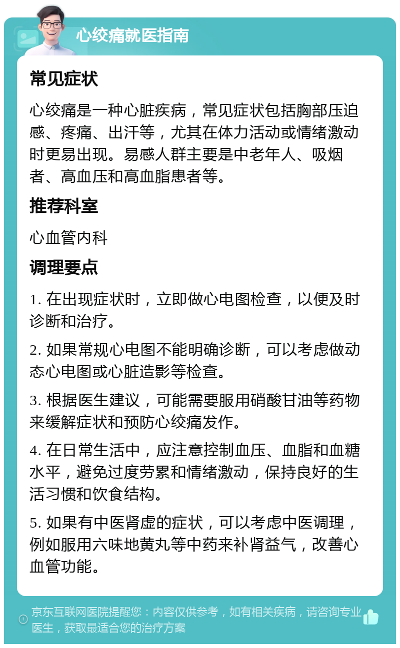 心绞痛就医指南 常见症状 心绞痛是一种心脏疾病，常见症状包括胸部压迫感、疼痛、出汗等，尤其在体力活动或情绪激动时更易出现。易感人群主要是中老年人、吸烟者、高血压和高血脂患者等。 推荐科室 心血管内科 调理要点 1. 在出现症状时，立即做心电图检查，以便及时诊断和治疗。 2. 如果常规心电图不能明确诊断，可以考虑做动态心电图或心脏造影等检查。 3. 根据医生建议，可能需要服用硝酸甘油等药物来缓解症状和预防心绞痛发作。 4. 在日常生活中，应注意控制血压、血脂和血糖水平，避免过度劳累和情绪激动，保持良好的生活习惯和饮食结构。 5. 如果有中医肾虚的症状，可以考虑中医调理，例如服用六味地黄丸等中药来补肾益气，改善心血管功能。