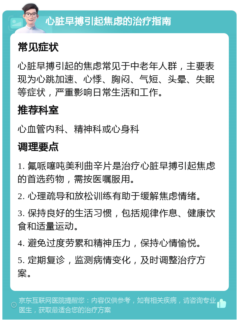 心脏早搏引起焦虑的治疗指南 常见症状 心脏早搏引起的焦虑常见于中老年人群，主要表现为心跳加速、心悸、胸闷、气短、头晕、失眠等症状，严重影响日常生活和工作。 推荐科室 心血管内科、精神科或心身科 调理要点 1. 氟哌噻吨美利曲辛片是治疗心脏早搏引起焦虑的首选药物，需按医嘱服用。 2. 心理疏导和放松训练有助于缓解焦虑情绪。 3. 保持良好的生活习惯，包括规律作息、健康饮食和适量运动。 4. 避免过度劳累和精神压力，保持心情愉悦。 5. 定期复诊，监测病情变化，及时调整治疗方案。