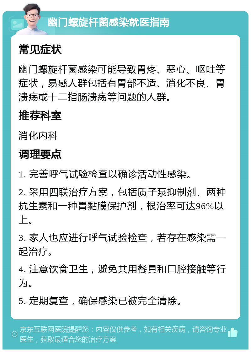 幽门螺旋杆菌感染就医指南 常见症状 幽门螺旋杆菌感染可能导致胃疼、恶心、呕吐等症状，易感人群包括有胃部不适、消化不良、胃溃疡或十二指肠溃疡等问题的人群。 推荐科室 消化内科 调理要点 1. 完善呼气试验检查以确诊活动性感染。 2. 采用四联治疗方案，包括质子泵抑制剂、两种抗生素和一种胃黏膜保护剂，根治率可达96%以上。 3. 家人也应进行呼气试验检查，若存在感染需一起治疗。 4. 注意饮食卫生，避免共用餐具和口腔接触等行为。 5. 定期复查，确保感染已被完全清除。