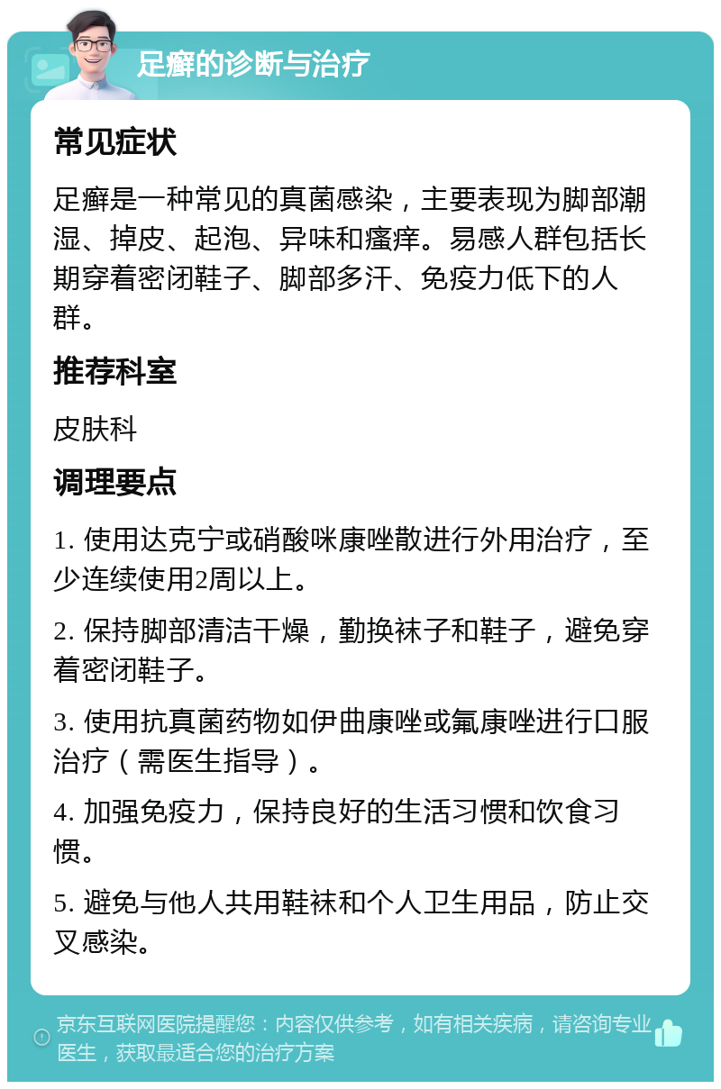 足癣的诊断与治疗 常见症状 足癣是一种常见的真菌感染，主要表现为脚部潮湿、掉皮、起泡、异味和瘙痒。易感人群包括长期穿着密闭鞋子、脚部多汗、免疫力低下的人群。 推荐科室 皮肤科 调理要点 1. 使用达克宁或硝酸咪康唑散进行外用治疗，至少连续使用2周以上。 2. 保持脚部清洁干燥，勤换袜子和鞋子，避免穿着密闭鞋子。 3. 使用抗真菌药物如伊曲康唑或氟康唑进行口服治疗（需医生指导）。 4. 加强免疫力，保持良好的生活习惯和饮食习惯。 5. 避免与他人共用鞋袜和个人卫生用品，防止交叉感染。