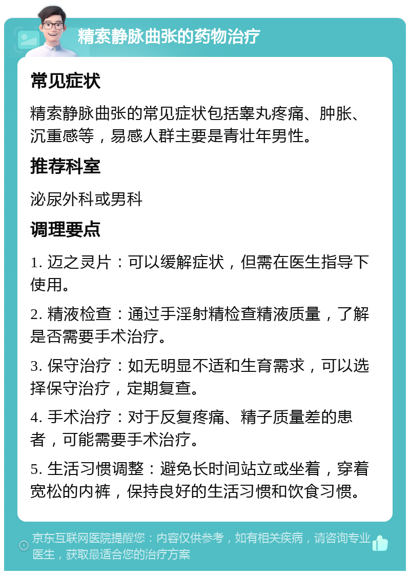 精索静脉曲张的药物治疗 常见症状 精索静脉曲张的常见症状包括睾丸疼痛、肿胀、沉重感等，易感人群主要是青壮年男性。 推荐科室 泌尿外科或男科 调理要点 1. 迈之灵片：可以缓解症状，但需在医生指导下使用。 2. 精液检查：通过手淫射精检查精液质量，了解是否需要手术治疗。 3. 保守治疗：如无明显不适和生育需求，可以选择保守治疗，定期复查。 4. 手术治疗：对于反复疼痛、精子质量差的患者，可能需要手术治疗。 5. 生活习惯调整：避免长时间站立或坐着，穿着宽松的内裤，保持良好的生活习惯和饮食习惯。