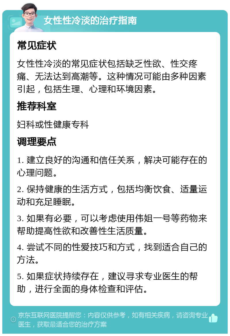 女性性冷淡的治疗指南 常见症状 女性性冷淡的常见症状包括缺乏性欲、性交疼痛、无法达到高潮等。这种情况可能由多种因素引起，包括生理、心理和环境因素。 推荐科室 妇科或性健康专科 调理要点 1. 建立良好的沟通和信任关系，解决可能存在的心理问题。 2. 保持健康的生活方式，包括均衡饮食、适量运动和充足睡眠。 3. 如果有必要，可以考虑使用伟姐一号等药物来帮助提高性欲和改善性生活质量。 4. 尝试不同的性爱技巧和方式，找到适合自己的方法。 5. 如果症状持续存在，建议寻求专业医生的帮助，进行全面的身体检查和评估。