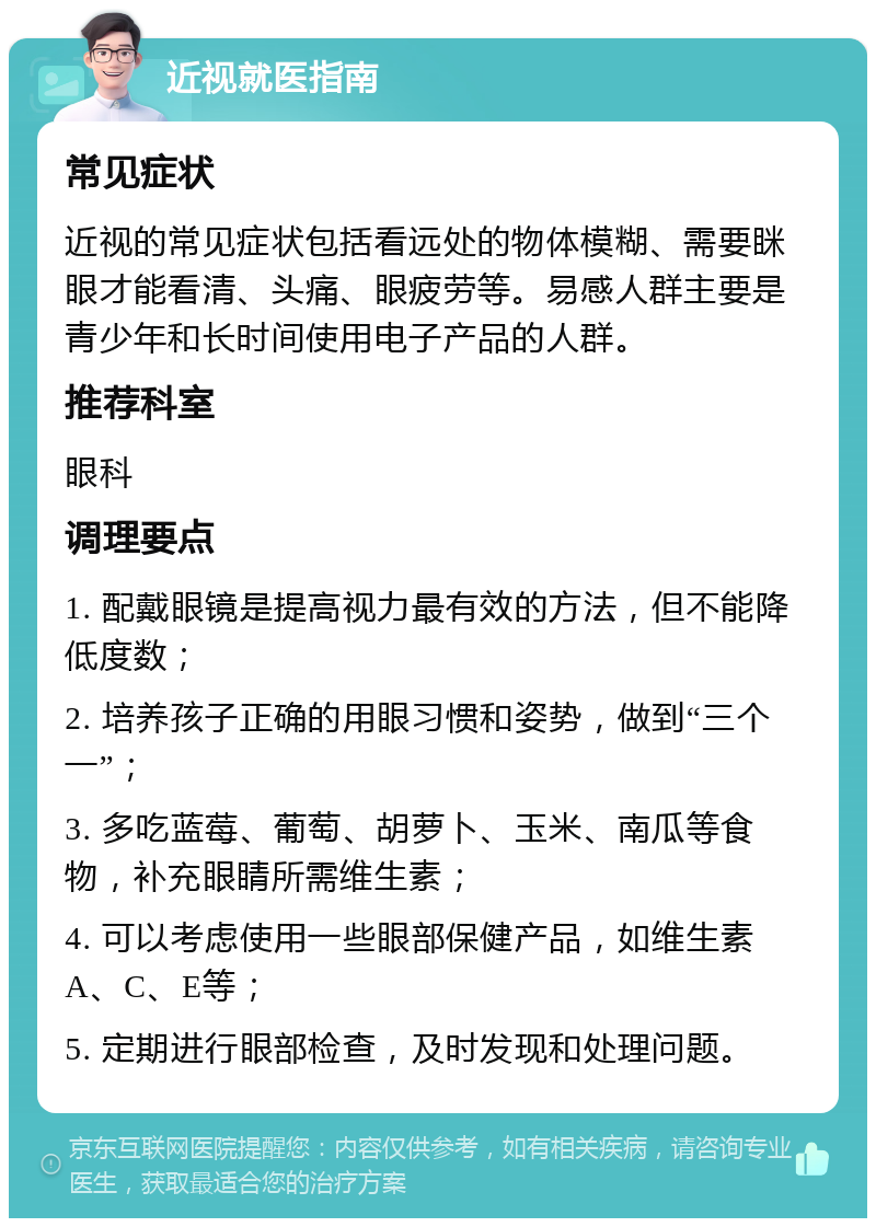 近视就医指南 常见症状 近视的常见症状包括看远处的物体模糊、需要眯眼才能看清、头痛、眼疲劳等。易感人群主要是青少年和长时间使用电子产品的人群。 推荐科室 眼科 调理要点 1. 配戴眼镜是提高视力最有效的方法，但不能降低度数； 2. 培养孩子正确的用眼习惯和姿势，做到“三个一”； 3. 多吃蓝莓、葡萄、胡萝卜、玉米、南瓜等食物，补充眼睛所需维生素； 4. 可以考虑使用一些眼部保健产品，如维生素A、C、E等； 5. 定期进行眼部检查，及时发现和处理问题。