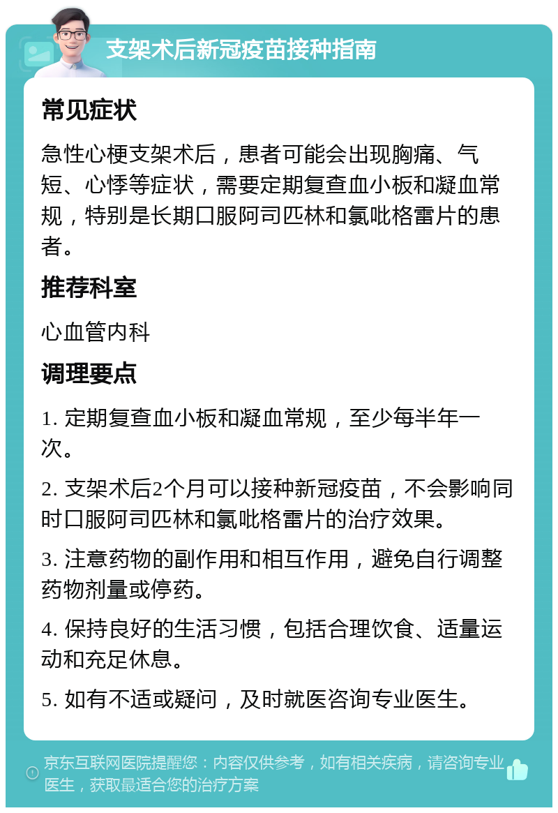 支架术后新冠疫苗接种指南 常见症状 急性心梗支架术后，患者可能会出现胸痛、气短、心悸等症状，需要定期复查血小板和凝血常规，特别是长期口服阿司匹林和氯吡格雷片的患者。 推荐科室 心血管内科 调理要点 1. 定期复查血小板和凝血常规，至少每半年一次。 2. 支架术后2个月可以接种新冠疫苗，不会影响同时口服阿司匹林和氯吡格雷片的治疗效果。 3. 注意药物的副作用和相互作用，避免自行调整药物剂量或停药。 4. 保持良好的生活习惯，包括合理饮食、适量运动和充足休息。 5. 如有不适或疑问，及时就医咨询专业医生。