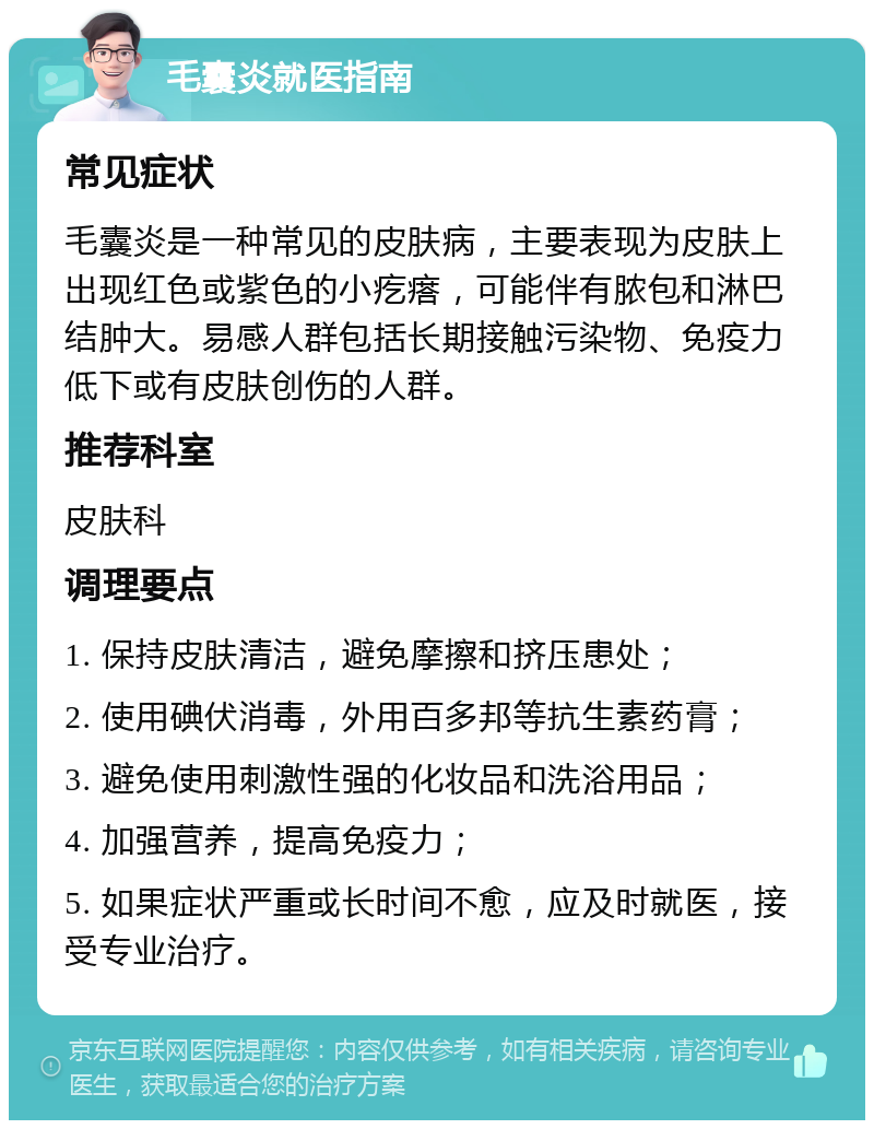 毛囊炎就医指南 常见症状 毛囊炎是一种常见的皮肤病，主要表现为皮肤上出现红色或紫色的小疙瘩，可能伴有脓包和淋巴结肿大。易感人群包括长期接触污染物、免疫力低下或有皮肤创伤的人群。 推荐科室 皮肤科 调理要点 1. 保持皮肤清洁，避免摩擦和挤压患处； 2. 使用碘伏消毒，外用百多邦等抗生素药膏； 3. 避免使用刺激性强的化妆品和洗浴用品； 4. 加强营养，提高免疫力； 5. 如果症状严重或长时间不愈，应及时就医，接受专业治疗。