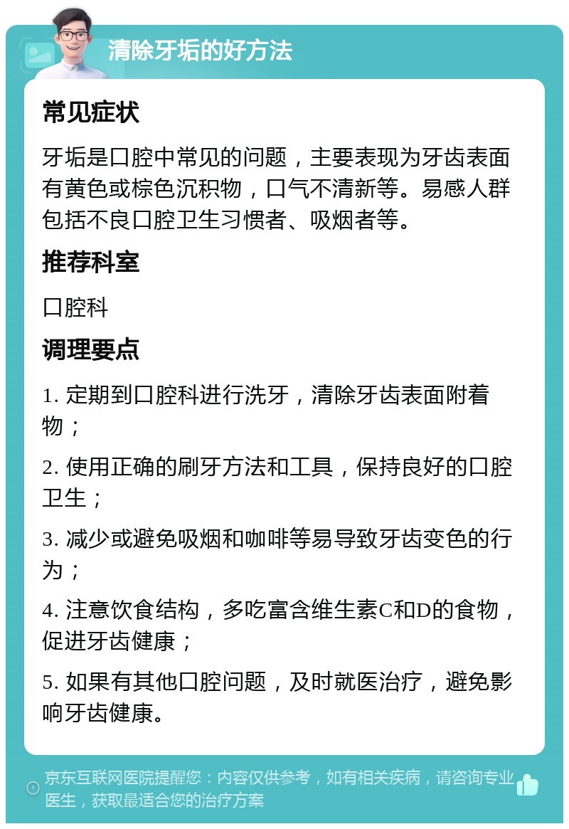 清除牙垢的好方法 常见症状 牙垢是口腔中常见的问题，主要表现为牙齿表面有黄色或棕色沉积物，口气不清新等。易感人群包括不良口腔卫生习惯者、吸烟者等。 推荐科室 口腔科 调理要点 1. 定期到口腔科进行洗牙，清除牙齿表面附着物； 2. 使用正确的刷牙方法和工具，保持良好的口腔卫生； 3. 减少或避免吸烟和咖啡等易导致牙齿变色的行为； 4. 注意饮食结构，多吃富含维生素C和D的食物，促进牙齿健康； 5. 如果有其他口腔问题，及时就医治疗，避免影响牙齿健康。