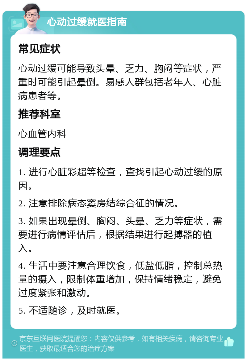 心动过缓就医指南 常见症状 心动过缓可能导致头晕、乏力、胸闷等症状，严重时可能引起晕倒。易感人群包括老年人、心脏病患者等。 推荐科室 心血管内科 调理要点 1. 进行心脏彩超等检查，查找引起心动过缓的原因。 2. 注意排除病态窦房结综合征的情况。 3. 如果出现晕倒、胸闷、头晕、乏力等症状，需要进行病情评估后，根据结果进行起搏器的植入。 4. 生活中要注意合理饮食，低盐低脂，控制总热量的摄入，限制体重增加，保持情绪稳定，避免过度紧张和激动。 5. 不适随诊，及时就医。